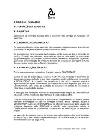 4. GRUPO 04 – FUNDAÇÕES 
4.1. FUNDAÇÕES EM SUPERFÍCIE 
4.1.1. OBJETIVO 
Estabelecer as diretrizes básicas para a execução dos serviços de fundação em 
superfície. 
4.1.2. METODOLOGIA DE EXECUÇÃO 
Os materiais utilizados para a execução das fundações diretas (concreto, aço e forma), 
obedecerão às especificações de projeto e normas da ABNT. 
Os equipamentos para execução das fundações serão função do tipo e dimensão do 
serviço. Poderão ser utilizados: escavadeiras para as operações de escavação, 
equipamentos para concretagem, como vibradores, betoneiras, mangueiras, caçambas, 
guindastes para colocação de armadura, bombas de sucção para drenagem de fundo 
de escavação e outros que se fizerem necessários. 
4.1.3. ESPECIFICAÇÕES TÉCNICAS 
Todos os escoramentos necessários ficarão à cargo da CONTRATADA; 
Quanto ao tipo do lençol d’água, caberá à CONTRATADA investigar a ocorrência de 
águas agressivas no subsolo, o que, caso constatado, será imediatamente comunicado 
à FISCALIZAÇÃO. A proteção das armaduras e do próprio concreto contra a 
agressividade de águas subterrâneas será objeto de estudos especiais por parte da 
CONTRATADA, bem como, de cuidados de execução no sentido de assegurar a 
integridade e durabilidade da obra. 
A execução das fundações implicará na responsabilidade integral da CONTRATADA 
no que se refere a resistência das mesmas e à estabilidade da obra. 
Durante a execução dos serviços, a natureza ou comportamento do terreno poderá 
acarretar modificações no tipo de fundação adotado. Nesta hipótese, deverá a 
CONTRATADA submeter à FISCALIZAÇÃO as alternativas possíveis para solução do 
problema. Aprovado pelo DEOP-MG a solução mais conveniente, caberá a 
CONTRATADA todas as providências concernentes às modificações do respectivo 
projeto. 
Na execução de subsolos quando for o caso, será determinado o nível superior efetivo 
do lençol d’água, com vistas à impermeabilização de cortinas e lajes, o que será feito 
mediante escavação de poço-piloto. 
REVISÃO MARÇO/2007 - PÁG. 39/638 - PARTE C 
 