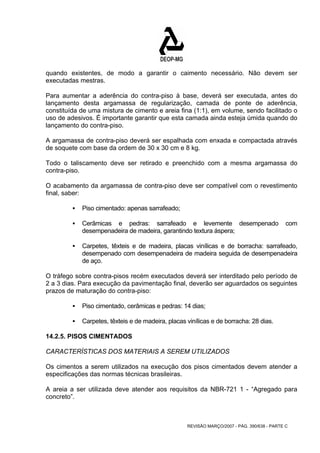 quando existentes, de modo a garantir o caimento necessário. Não devem ser 
executadas mestras. 
Para aumentar a aderência do contra-piso à base, deverá ser executada, antes do 
lançamento desta argamassa de regularização, camada de ponte de aderência, 
constituída de uma mistura de cimento e areia fina (1:1), em volume, sendo facilitado o 
uso de adesivos. É importante garantir que esta camada ainda esteja úmida quando do 
lançamento do contra-piso. 
A argamassa de contra-piso deverá ser espalhada com enxada e compactada através 
de soquete com base da ordem de 30 x 30 cm e 8 kg. 
Todo o taliscamento deve ser retirado e preenchido com a mesma argamassa do 
contra-piso. 
O acabamento da argamassa de contra-piso deve ser compatível com o revestimento 
final, saber: 
REVISÃO MARÇO/2007 - PÁG. 390/638 - PARTE C 
ƒ Piso cimentado: apenas sarrafeado; 
ƒ Cerâmicas e pedras: sarrafeado e levemente desempenado com 
desempenadeira de madeira, garantindo textura áspera; 
ƒ Carpetes, têxteis e de madeira, placas vinílicas e de borracha: sarrafeado, 
desempenado com desempenadeira de madeira seguida de desempenadeira 
de aço. 
O tráfego sobre contra-pisos recém executados deverá ser interditado pelo período de 
2 a 3 dias. Para execução da pavimentação final, deverão ser aguardados os seguintes 
prazos de maturação do contra-piso: 
ƒ Piso cimentado, cerâmicas e pedras: 14 dias; 
ƒ Carpetes, têxteis e de madeira, placas vinílicas e de borracha: 28 dias. 
14.2.5. PISOS CIMENTADOS 
CARACTERÍSTICAS DOS MATERIAIS A SEREM UTILIZADOS 
Os cimentos a serem utilizados na execução dos pisos cimentados devem atender a 
especificações das normas técnicas brasileiras. 
A areia a ser utilizada deve atender aos requisitos da NBR-721 1 - “Agregado para 
concreto”. 
 