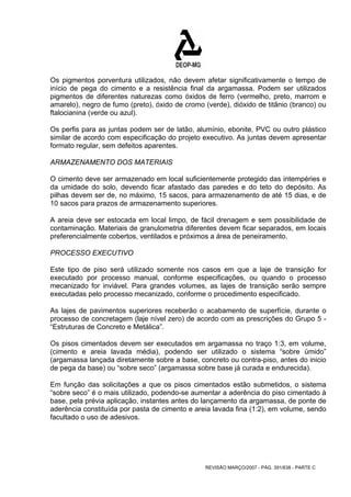 Os pigmentos porventura utilizados, não devem afetar significativamente o tempo de 
início de pega do cimento e a resistência final da argamassa. Podem ser utilizados 
pigmentos de diferentes naturezas como óxidos de ferro (vermelho, preto, marrom e 
amarelo), negro de fumo (preto), óxido de cromo (verde), dióxido de titânio (branco) ou 
ftalocianina (verde ou azul). 
Os perfis para as juntas podem ser de latão, alumínio, ebonite, PVC ou outro plástico 
similar de acordo com especificação do projeto executivo. As juntas devem apresentar 
formato regular, sem defeitos aparentes. 
ARMAZENAMENTO DOS MATERIAIS 
O cimento deve ser armazenado em local suficientemente protegido das intempéries e 
da umidade do solo, devendo ficar afastado das paredes e do teto do depósito. As 
pilhas devem ser de, no máximo, 15 sacos, para armazenamento de até 15 dias, e de 
10 sacos para prazos de armazenamento superiores. 
A areia deve ser estocada em local limpo, de fácil drenagem e sem possibilidade de 
contaminação. Materiais de granulometria diferentes devem ficar separados, em locais 
preferencialmente cobertos, ventilados e próximos a área de peneiramento. 
PROCESSO EXECUTIVO 
Este tipo de piso será utilizado somente nos casos em que a laje de transição for 
executado por processo manual, conforme especificações, ou quando o processo 
mecanizado for inviável. Para grandes volumes, as lajes de transição serão sempre 
executadas pelo processo mecanizado, conforme o procedimento especificado. 
As lajes de pavimentos superiores receberão o acabamento de superfície, durante o 
processo de concretagem (laje nível zero) de acordo com as prescrições do Grupo 5 - 
“Estruturas de Concreto e Metálica”. 
Os pisos cimentados devem ser executados em argamassa no traço 1:3, em volume, 
(cimento e areia lavada média), podendo ser utilizado o sistema “sobre úmido” 
(argamassa lançada diretamente sobre a base, concreto ou contra-piso, antes do inicio 
de pega da base) ou “sobre seco” (argamassa sobre base já curada e endurecida). 
Em função das solicitações a que os pisos cimentados estão submetidos, o sistema 
“sobre seco” é o mais utilizado, podendo-se aumentar a aderência do piso cimentado à 
base, pela prévia aplicação, instantes antes do lançamento da argamassa, de ponte de 
aderência constituída por pasta de cimento e areia lavada fina (1:2), em volume, sendo 
facultado o uso de adesivos. 
REVISÃO MARÇO/2007 - PÁG. 391/638 - PARTE C 
 