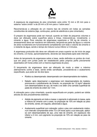 A espessura da argamassa do piso cimentado varia entre 10 mm e 20 mm para o 
sistema “sobre úmido” e de 20 mm a 30 mm para o “sobre seco”. 
Recomenda-se a utilização de um mesmo tipo de cimento em todas as camadas 
constituintes de sistema (laje, contra-piso, ponte de aderência e piso cimentado). 
O preparo da argamassa pode ser manual, quando se tratar de pequenos volumes e 
deve ser efetuado sobre superfície plana e limpa, misturando-se, inicialmente, o 
cimento a água. Para volumes de argamassa superiores a 100 kg de cimento, o 
amassamento deve ser mecânico em betoneira, lançando-se parte da água e o volume 
de areia na betoneira em funcionamento completando com todo o volume de cimento e 
o restante da água, sendo o tempo de mistura nunca inferior a 3 minutos. 
A argamassa produzida não deve ser utilizada em prazo superior ao de início de pega 
do cimento, 2,5 horas, aproximadamente, devendo ser descartada após este intervalo. 
Antes do lançamento da argamassa sobre a base, serão definidos os pontos de nível, 
que em pisos com juntas pode ser estabelecido pelos próprios perfis previamente 
assentados (24 horas antes com a mesma argamassa do piso). 
O lançamento da argamassa deve ser efetuado de modo a obter o máximo 
adensamento contra a base, sendo então sarrafeada, procedendo-se o acabamento 
especificado, que pode ser de dois tipos: 
ƒ Rústico ou desempenado: desempenado com desempenadeira de madeira; 
ƒ Natado: após desempenar a argamassa com desempenadeira de madeira, 
promove-se o polvilhamento de cimento, na proporção de 1,5 kg/m² alisando 
com desempenadeira de aço, de modo a se obter uma camada superficial de 
pasta de cimento da ordem de 1 mm. 
A coloração para o piso cimentado, quando especificada em projeto, poderá ser obtida 
através de dois procedimentos distintos: 
ƒ Adição de pigmento em toda a massa: o pigmento é adicionado à massa, após 
a mistura do cimento com a areia, na proporção de 10% em relação ao peso 
do cimento, sendo, em seguida, adicionada a água; 
ƒ Acabamento superficial com coloração: sobre o piso com acabamento rústico, 
num intervalo compreendido entre 12 e 24 horas após a sua execução, aplica-se 
com desempenadeira de aço, uma nata de cimento, em espessura não 
inferior a 2 mm, com pigmento na proporção de 10% em relação ao peso de 
cimento. 
REVISÃO MARÇO/2007 - PÁG. 392/638 - PARTE C 
 