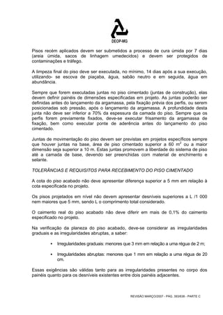 Pisos recém aplicados devem ser submetidos a processo de cura úmida por 7 dias 
(areia úmida, sacos de linhagem umedecidos) e devem ser protegidos de 
contaminações e tráfego. 
A limpeza final do piso deve ser executada, no mínimo, 14 dias após a sua execução, 
utilizando- se escova de piaçaba, água, sabão neutro e em seguida, água em 
abundância. 
Sempre que forem executadas juntas no piso cimentado (juntas de construção), elas 
devem definir painéis de dimensões especificadas em projeto. As juntas poderão ser 
definidas antes do lançamento da argamassa, pela fixação prévia dos perfis, ou serem 
posicionadas sob pressão, após o lançamento da argamassa. A profundidade desta 
junta não deve ser inferior a 70% da espessura da camada do piso. Sempre que os 
perfis forem previamente fixados, deve-se executar frisamento da argamassa de 
fixação, bem como executar ponte de aderência antes do lançamento do piso 
cimentado. 
Juntas de movimentação do piso devem ser previstas em projetos específicos sempre 
que houver juntas na base, área de piso cimentado superior a 60 m2 ou a maior 
dimensão seja superior a 10 m. Estas juntas promovem a liberdade do sistema de piso 
até a camada de base, devendo ser preenchidas com material de enchimento e 
selante. 
TOLERÂNCIAS E REQUISITOS PARA RECEBIMENTO DO PISO CIMENTADO 
A cota do piso acabado não deve apresentar diferença superior a 5 mm em relação à 
cota especificada no projeto. 
Os pisos projetados em nível não devem apresentar desníveis superiores a L /1 000 
nem maiores que 5 mm, sendo L o comprimento total considerado. 
O caimento real do piso acabado não deve diferir em mais de 0,1% do caimento 
especificado no projeto. 
Na verificação da planeza do piso acabado, deve-se considerar as irregularidades 
graduais e as irregularidades abruptas, a saber: 
ƒ Irregularidades graduais: menores que 3 mm em relação a uma régua de 2 m; 
ƒ Irregularidades abruptas: menores que 1 mm em relação a uma régua de 20 
REVISÃO MARÇO/2007 - PÁG. 393/638 - PARTE C 
cm. 
Essas exigências são válidas tanto para as irregularidades presentes no corpo dos 
painéis quanto para os desníveis existentes entre dois painéis adjacentes. 
 