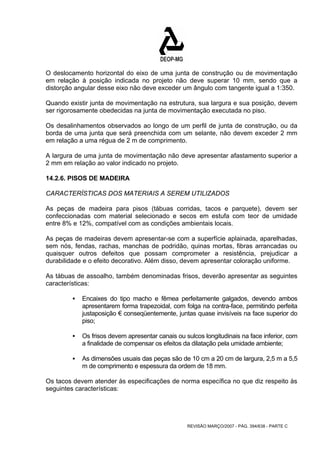 O deslocamento horizontal do eixo de uma junta de construção ou de movimentação 
em relação à posição indicada no projeto não deve superar 10 mm, sendo que a 
distorção angular desse eixo não deve exceder um ângulo com tangente igual a 1:350. 
Quando existir junta de movimentação na estrutura, sua largura e sua posição, devem 
ser rigorosamente obedecidas na junta de movimentação executada no piso. 
Os desalinhamentos observados ao longo de um perfil de junta de construção, ou da 
borda de uma junta que será preenchida com um selante, não devem exceder 2 mm 
em relação a uma régua de 2 m de comprimento. 
A largura de uma junta de movimentação não deve apresentar afastamento superior a 
2 mm em relação ao valor indicado no projeto. 
14.2.6. PISOS DE MADEIRA 
CARACTERÍSTICAS DOS MATERIAIS A SEREM UTILIZADOS 
As peças de madeira para pisos (tábuas corridas, tacos e parquete), devem ser 
confeccionadas com material selecionado e secos em estufa com teor de umidade 
entre 8% e 12%, compatível com as condições ambientais locais. 
As peças de madeiras devem apresentar-se com a superfície aplainada, aparelhadas, 
sem nós, fendas, rachas, manchas de podridão, quinas mortas, fibras arrancadas ou 
quaisquer outros defeitos que possam comprometer a resistência, prejudicar a 
durabilidade e o efeito decorativo. Além disso, devem apresentar coloração uniforme. 
As tábuas de assoalho, também denominadas frisos, deverão apresentar as seguintes 
características: 
ƒ Encaixes do tipo macho e fêmea perfeitamente galgados, devendo ambos 
apresentarem forma trapezoidal, com folga na contra-face, permitindo perfeita 
justaposição € conseqüentemente, juntas quase invisíveis na face superior do 
piso; 
ƒ Os frisos devem apresentar canais ou sulcos longitudinais na face inferior, com 
a finalidade de compensar os efeitos da dilatação pela umidade ambiente; 
ƒ As dimensões usuais das peças são de 10 cm a 20 cm de largura, 2,5 m a 5,5 
m de comprimento e espessura da ordem de 18 mm. 
Os tacos devem atender às especificações de norma específica no que diz respeito às 
seguintes características: 
REVISÃO MARÇO/2007 - PÁG. 394/638 - PARTE C 
 