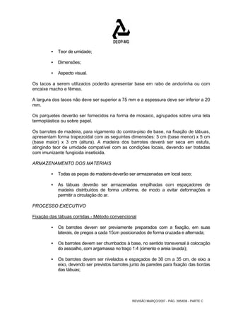 REVISÃO MARÇO/2007 - PÁG. 395/638 - PARTE C 
ƒ Teor de umidade; 
ƒ Dimensões; 
ƒ Aspecto visual. 
Os tacos a serem utilizados poderão apresentar base em rabo de andorinha ou com 
encaixe macho e fêmea. 
A largura dos tacos não deve ser superior a 75 mm e a espessura deve ser inferior a 20 
mm. 
Os parquetes deverão ser fornecidos na forma de mosaico, agrupados sobre uma tela 
termoplástica ou sobre papel. 
Os barrotes de madeira, para vigamento do contra-piso de base, na fixação de tábuas, 
apresentam forma trapezoidal com as seguintes dimensões: 3 cm (base menor) x 5 cm 
(base maior) x 3 cm (altura). A madeira dos barrotes deverá ser seca em estufa, 
atingindo teor de umidade compatível com as condições locais, devendo ser tratadas 
com imunizante fungicida inseticida. 
ARMAZENAMENTO DOS MATERIAIS 
ƒ Todas as peças de madeira deverão ser armazenadas em local seco; 
ƒ As tábuas deverão ser armazenadas empilhadas com espaçadores de 
madeira distribuídos de forma uniforme, de modo a evitar deformações e 
permitir a circulação do ar. 
PROCESSO EXECUTIVO 
Fixação das tábuas corridas - Método convencional 
ƒ Os barrotes devem ser previamente preparados com a fixação, em suas 
laterais, de pregos a cada 15cm posicionados de forma cruzada e alternada; 
ƒ Os barrotes devem ser chumbados à base, no sentido transversal à colocação 
do assoalho, com argamassa no traço 1:4 (cimento e areia lavada); 
ƒ Os barrotes devem ser nivelados e espaçados de 30 cm a 35 cm, de eixo a 
eixo, devendo ser previstos barrotes junto às paredes para fixação das bordas 
das tábuas; 
 