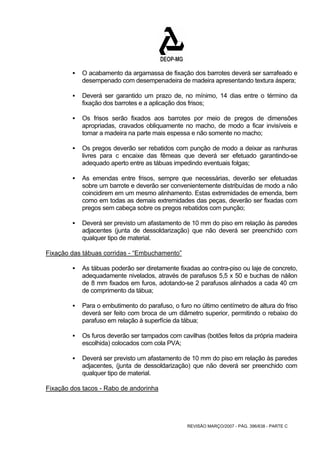 ƒ O acabamento da argamassa de fixação dos barrotes deverá ser sarrafeado e 
desempenado com desempenadeira de madeira apresentando textura áspera; 
ƒ Deverá ser garantido um prazo de, no mínimo, 14 dias entre o término da 
fixação dos barrotes e a aplicação dos frisos; 
ƒ Os frisos serão fixados aos barrotes por meio de pregos de dimensões 
apropriadas, cravados obliquamente no macho, de modo a ficar invisíveis e 
tomar a madeira na parte mais espessa e não somente no macho; 
ƒ Os pregos deverão ser rebatidos com punção de modo a deixar as ranhuras 
livres para c encaixe das fêmeas que deverá ser efetuado garantindo-se 
adequado aperto entre as tábuas impedindo eventuais folgas; 
ƒ As emendas entre frisos, sempre que necessárias, deverão ser efetuadas 
sobre um barrote e deverão ser convenientemente distribuídas de modo a não 
coincidirem em um mesmo alinhamento. Estas extremidades de emenda, bem 
como em todas as demais extremidades das peças, deverão ser fixadas com 
pregos sem cabeça sobre os pregos rebatidos com punção; 
ƒ Deverá ser previsto um afastamento de 10 mm do piso em relação às paredes 
adjacentes (junta de dessoldarização) que não deverá ser preenchido com 
qualquer tipo de material. 
REVISÃO MARÇO/2007 - PÁG. 396/638 - PARTE C 
Fixação das tábuas corridas - “Embuchamento” 
ƒ As tábuas poderão ser diretamente fixadas ao contra-piso ou laje de concreto, 
adequadamente nivelados, através de parafusos 5,5 x 50 e buchas de náilon 
de 8 mm fixados em furos, adotando-se 2 parafusos alinhados a cada 40 cm 
de comprimento da tábua; 
ƒ Para o embutimento do parafuso, o furo no último centímetro de altura do friso 
deverá ser feito com broca de um diâmetro superior, permitindo o rebaixo do 
parafuso em relação à superfície da tábua; 
ƒ Os furos deverão ser tampados com cavilhas (botões feitos da própria madeira 
escolhida) colocados com cola PVA; 
ƒ Deverá ser previsto um afastamento de 10 mm do piso em relação às paredes 
adjacentes, (junta de dessoldarização) que não deverá ser preenchido com 
qualquer tipo de material. 
Fixação dos tacos - Rabo de andorinha 
 