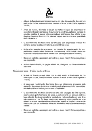 ƒ A base de fixação para os tacos com verso em rabo de andorinha deve ser um 
contra-piso ou laje, adequadamente nivelada e limpa, e com idade superior a 
14 dias; 
ƒ Antes da fixação, de modo a reduzir os efeitos da água da argamassa de 
assentamento sobre os tacos e de aumentar a aderência, aplica-se camada de 
emulsão asfáltica à quente e leve camada de pedrisco na face inferior e nos 
chanfros da cauda de andorinha, além de pregos asa de mosca na quantidade 
de 2 a 4 por taco; 
ƒ O assentamento dos tacos deve ser efetuado com argamassa no traço 1:3 
(cimento e areia lavada), em volume, e consistência seca; 
ƒ Após o lançamento da argamassa, no instante do assentamento do taco, 
polvilha-se cimento sobre a massa e posicionam-se os tacos que devem ser 
nivelados e aderidos através de batidas com desempenadeira de madeira; 
ƒ Deve ser proibida a passagem por sobre os tacos nas 24 horas seguintes à 
REVISÃO MARÇO/2007 - PÁG. 397/638 - PARTE C 
sua colocação; 
ƒ Após o assentamento, as peças devem ser protegidas por uma camada de 
areia fina. 
Fixação dos tacos - Encaixe macho e fêmea 
ƒ A base de fixação para os tacos com encaixe macho e fêmea deve ser um 
contra-piso ou laje, adequadamente nivelada e limpa, e com idade superior a 
14 dias; 
ƒ A base para recebimento dos tacos deve ser inicialmente preparada pela 
aplicação de mistura de cimento e adesivo aplicada com rodinho ou espátula, 
de modo a eliminar as irregularidades e porosidades; 
ƒ O assentamento dos tacos deverá ser feito pela utilização de cola especial, 
recomendada pelo fabricante de tacos. A cola deverá ser aplicada sobre a 
base através de desempenadeira, espátula ou rodo denteado em uma área 
não superior a 1 m. Os tacos devem ser aplicados, com o auxílio de uma 
desempenadeira, pressionando-a sobre toda a superfície do piso dos tacos, ou 
batendo-os com um martelo de borracha, de modo a obter aderência completa 
à base; 
ƒ Deve ser proibida a passagem por sobre os tacos nas 24 horas seguintes a 
sua colocação; 
 