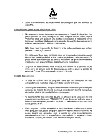 ƒ Após o assentamento, as peças devem ser protegidas por uma camada de 
REVISÃO MARÇO/2007 - PÁG. 398/638 - PARTE C 
areia fina. 
Considerações gerais sobre a fixação de tacos 
ƒ No assentamento dos tacos deve ser observada a disposição de projeto das 
peças (espinha de peixe, mata-junta ao meio, diagonal simples, dama, espiral 
Versalhes, etc.). Em qualquer uma destas configurações é necessário prever 
tacos com medidas múltiplas entre si e alteração da posição do encaixe macho 
e fêmea, normalmente posicionado nas laterais; 
ƒ Não deve haver interrupção de desenho entre salas contíguas que tenham 
porta de comunicação entre si; 
ƒ Em cada conjunto de salas contíguas, deve ser empregada uma única espécie 
de madeira, sendo preferível aplicar uma só espécie em cada pavimento. Os 
pisos devem ser distribuídos de forma a resultarem em pisos uniformemente 
mesclados, sem grupamentos de peças levemente mais claras; 
ƒ As juntas de assentamento entre os tacos, não devem ser superiores a 0,75 
mm e deve-se garantir junta de dessoldarização entre o piso e a parede da 
ordem de 5 mm a 10 mm sem qualquer preenchimento. 
Fixação dos parquetes 
ƒ A base de fixação para os parquetes deve ser um contra-piso ou laje, 
adequadamente nivelada e limpa, com idade superior a 21 dias; 
ƒ A base para recebimento dos parquetes deve ser inicialmente preparada pela 
aplicação de mistura de cimento e adesivo aplicada com rodinho ou espátula, 
de modo a eliminar as irregularidades e porosidades; 
ƒ O assentamento dos parquetes deverá ser efetuado pela utilização de cola 
especial, recomendada pelo FABRICANTE. A cola deverá ser aplicada sobre a 
base através de desempenadeira, espátula ou rodo denteado em uma área 
não superior a 1 m2; 
ƒ Para parquetes com tela termoplástica, esta deverá ser fundida com o adesivo. 
Para parquetes agrupados em papel, este deve ficar na face não aderida. As 
peças devem ser aplicadas, com o auxílio de uma desempenadeira, 
pressionando-a sobre toda a superfície do piso, ou batendo as peças com um 
martelo de borracha, de modo a obter aderência completa à base; 
 