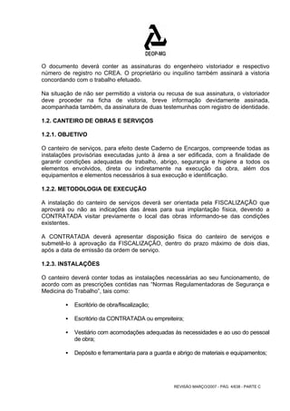O documento deverá conter as assinaturas do engenheiro vistoriador e respectivo 
número de registro no CREA. O proprietário ou inquilino também assinará a vistoria 
concordando com o trabalho efetuado. 
Na situação de não ser permitido a vistoria ou recusa de sua assinatura, o vistoriador 
deve proceder na ficha de vistoria, breve informação devidamente assinada, 
acompanhada também, da assinatura de duas testemunhas com registro de identidade. 
1.2. CANTEIRO DE OBRAS E SERVIÇOS 
1.2.1. OBJETIVO 
O canteiro de serviços, para efeito deste Caderno de Encargos, compreende todas as 
instalações provisórias executadas junto à área a ser edificada, com a finalidade de 
garantir condições adequadas de trabalho, abrigo, segurança e higiene a todos os 
elementos envolvidos, direta ou indiretamente na execução da obra, além dos 
equipamentos e elementos necessários à sua execução e identificação. 
1.2.2. METODOLOGIA DE EXECUÇÃO 
A instalação do canteiro de serviços deverá ser orientada pela FISCALIZAÇÃO que 
aprovará ou não as indicações das áreas para sua implantação física, devendo a 
CONTRATADA visitar previamente o local das obras informando-se das condições 
existentes. 
A CONTRATADA deverá apresentar disposição física do canteiro de serviços e 
submetê-lo à aprovação da FISCALIZAÇÃO, dentro do prazo máximo de dois dias, 
após a data de emissão da ordem de serviço. 
1.2.3. INSTALAÇÕES 
O canteiro deverá conter todas as instalações necessárias ao seu funcionamento, de 
acordo com as prescrições contidas nas “Normas Regulamentadoras de Segurança e 
Medicina do Trabalho”, tais como: 
REVISÃO MARÇO/2007 - PÁG. 4/638 - PARTE C 
ƒ Escritório de obra/fiscalização; 
ƒ Escritório da CONTRATADA ou empreiteira; 
ƒ Vestiário com acomodações adequadas às necessidades e ao uso do pessoal 
de obra; 
ƒ Depósito e ferramentaria para a guarda e abrigo de materiais e equipamentos; 
 