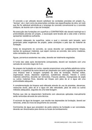 O concreto a ser utilizado deverá satisfazer às condições previstas em projeto (fck, 
“slumps”, etc.), bem como às prescrições contidas nas especificações da obra, em tudo 
que lhe for aplicável admitindo-se o emprego do concreto convencional ou o concreto 
ciclópico, de acordo com o tipo de fundação. 
Na execução das fundações em superfície a CONTRATADA não deverá restringir-se à 
profundidade prevista em projeto, a escavação será levada até a cota onde o terreno 
apresentar resistência suficiente. 
O preparo adequado da superfície, sobre a qual o concreto será lançado, será 
governado pelas exigências de projeto, pelas condições e pelo tipo do material de 
fundação. 
Antes do lançamento do concreto, as cavas deverão ser cuidadosamente limpas, 
isentas de quaisquer materiais, que sejam nocivos ao concreto, tais como: madeiras, 
solos carreados por chuvas, etc. 
Águas, porventura existentes nas valas, deverão ser totalmente esgotadas. 
O fundo das valas após devidamente compactados, deverá ser recoberto com uma 
camada de concreto magro de 5 cm. 
No preparo da fundação em rocha, visando proporcionar uma perfeita aderência rocha-concreto, 
a superfície da rocha deverá ser preparada com certa rugosidade, seguida de 
uma limpeza total e lavagem completa da área de fundação. Rochas soltas, 
argamassas secas, depósitos orgânicos, substâncias oleosas, friáveis e outros 
materiais estranhos, deverão ser removidos. Fissuras abertas, impregnadas de argila 
ou outros materiais finos, deverão ser limpas com jatos de ar e água até uma 
profundidade adequada. 
A complementação da limpeza será efetuada através do uso de picaretas, alavancas, 
vassouras duras, jatos de ar e água em alta velocidade, jatos de areia ou outros 
métodos adequados, seguidos de uma total lavagem. 
Rochas que não se desprendem facilmente com alavancas aplicadas manualmente 
serão removidas atrvavés de outra técnica. 
O acúmulo de água de lavagem, que resulta nas depressões da fundação, deverá ser 
removido, antes do início do lançamento do concreto. 
Corrimentos de água que procedem da parte externa da fundação a ser concretada, 
deverão ser direcionados para drenos ou locais de bombeamento. 
REVISÃO MARÇO/2007 - PÁG. 40/638 - PARTE C 
 