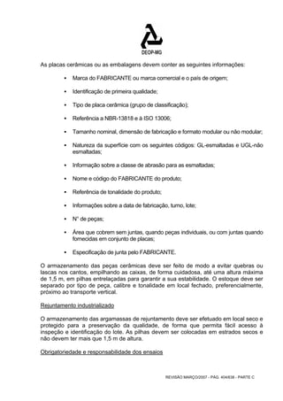 As placas cerâmicas ou as embalagens devem conter as seguintes informações: 
ƒ Marca do FABRICANTE ou marca comercial e o país de origem; 
REVISÃO MARÇO/2007 - PÁG. 404/638 - PARTE C 
ƒ Identificação de primeira qualidade; 
ƒ Tipo de placa cerâmica (grupo de classificação); 
ƒ Referência a NBR-13818 e à ISO 13006; 
ƒ Tamanho nominal, dimensão de fabricação e formato modular ou não modular; 
ƒ Natureza da superfície com os seguintes códigos: GL-esmaltadas e UGL-não 
esmaltadas; 
ƒ Informação sobre a classe de abrasão para as esmaltadas; 
ƒ Nome e código do FABRICANTE do produto; 
ƒ Referência de tonalidade do produto; 
ƒ Informações sobre a data de fabricação, turno, lote; 
ƒ N° de peças; 
ƒ Área que cobrem sem juntas, quando peças individuais, ou com juntas quando 
fornecidas em conjunto de placas; 
ƒ Especificação de junta pelo FABRICANTE. 
O armazenamento das peças cerâmicas deve ser feito de modo a evitar quebras ou 
lascas nos cantos, empilhando as caixas, de forma cuidadosa, até uma altura máxima 
de 1,5 m, em pilhas entrelaçadas para garantir a sua estabilidade. O estoque deve ser 
separado por tipo de peça, calibre e tonalidade em local fechado, preferencialmente, 
próximo ao transporte vertical. 
Rejuntamento industrializado 
O armazenamento das argamassas de rejuntamento deve ser efetuado em local seco e 
protegido para a preservação da qualidade, de forma que permita fácil acesso à 
inspeção e identificação do lote. As pilhas devem ser colocadas em estrados secos e 
não devem ter mais que 1,5 m de altura. 
Obrigatoriedade e responsabilidade dos ensaios 
 