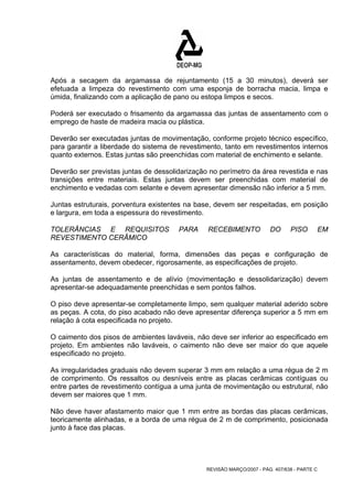 Após a secagem da argamassa de rejuntamento (15 a 30 minutos), deverá ser 
efetuada a limpeza do revestimento com uma esponja de borracha macia, limpa e 
úmida, finalizando com a aplicação de pano ou estopa limpos e secos. 
Poderá ser executado o frisamento da argamassa das juntas de assentamento com o 
emprego de haste de madeira macia ou plástica. 
Deverão ser executadas juntas de movimentação, conforme projeto técnico específico, 
para garantir a liberdade do sistema de revestimento, tanto em revestimentos internos 
quanto externos. Estas juntas são preenchidas com material de enchimento e selante. 
Deverão ser previstas juntas de dessolidarização no perímetro da área revestida e nas 
transições entre materiais. Estas juntas devem ser preenchidas com material de 
enchimento e vedadas com selante e devem apresentar dimensão não inferior a 5 mm. 
Juntas estruturais, porventura existentes na base, devem ser respeitadas, em posição 
e largura, em toda a espessura do revestimento. 
TOLERÂNCIAS E REQUISITOS PARA RECEBIMENTO DO PISO EM 
REVESTIMENTO CERÂMICO 
As características do material, forma, dimensões das peças e configuração de 
assentamento, devem obedecer, rigorosamente, as especificações de projeto. 
As juntas de assentamento e de alívio (movimentação e dessolidarização) devem 
apresentar-se adequadamente preenchidas e sem pontos falhos. 
O piso deve apresentar-se completamente limpo, sem qualquer material aderido sobre 
as peças. A cota, do piso acabado não deve apresentar diferença superior a 5 mm em 
relação à cota especificada no projeto. 
O caimento dos pisos de ambientes laváveis, não deve ser inferior ao especificado em 
projeto. Em ambientes não laváveis, o caimento não deve ser maior do que aquele 
especificado no projeto. 
As irregularidades graduais não devem superar 3 mm em relação a uma régua de 2 m 
de comprimento. Os ressaltos ou desníveis entre as placas cerâmicas contíguas ou 
entre partes de revestimento contígua a uma junta de movimentação ou estrutural, não 
devem ser maiores que 1 mm. 
Não deve haver afastamento maior que 1 mm entre as bordas das placas cerâmicas, 
teoricamente alinhadas, e a borda de uma régua de 2 m de comprimento, posicionada 
junto à face das placas. 
REVISÃO MARÇO/2007 - PÁG. 407/638 - PARTE C 
 