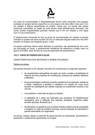 As juntas de movimentação e dessolidarização devem estar presentes nas posições 
anotadas em projeto técnico específico e a sua largura não deve diferir mais que 2 mm 
em relação à largura especificada no projeto, sendo que, as bordas das placas 
cerâmicas assentadas na região da junta devem estar perfeitamente alinhadas, não 
sendo aceitas irregularidades graduais maiores que 2 mm em relação a uma régua 
com 2 m de comprimento. 
O deslocamento horizontal do eixo da junta de movimentação em relação à posição 
indicada no projeto não deve exceder 20 mm e a distorção angular deste eixo não deve 
exceder um ângulo com tangente igual a 1:350. 
As placas cerâmicas devem estar aderidas ao substrato, não apresentando som cavo 
por percussão ao toque, e apresentando resistência de aderência à tração maior ou 
igual a 0,30 MPa, após 28 dias de cura da argamassa de assentamento. 
14.2.7. PISOS DE PEDRAS EM PLACAS 
CARACTERÍSTICAS DOS MATERIAIS A SEREM UTILIZADOS 
Pedras em placas 
Na escolha da pedra a ser utilizada, deverão ser considerados os seguintes aspectos: 
ƒ As características petrográficas da pedra de modo a avaliar a durabilidade do 
material, tal como presença de microfissuras, presença de materiais deletérios 
e alterados; 
ƒ Se as propriedades mecânicas da pedra (resistência à compressão, resistência 
à flexão, resistência à abrasão e resistência ao impacto de corpo duro) 
atendem às solicitações que estarão impostas ao revestimento durante a sua 
vida útil; 
ƒ A porosidade e a absorção de água do material; 
ƒ A viabilidade de a pedra ser submetida aos processos de beneficiamento 
necessários para a obtenção dos aspectos desejados (superfície polida, 
serrada, apicoada, flameada, etc.); 
ƒ As alterações na aparência que as pedras estarão sujeitas quando submetidas 
a lavagens e à ação de produtos químicos, quando expostas às intempéries e 
quando assentadas com argamassa. 
As placas, chapas, lajotas ou lâminas de pedra deverão ser afeiçoadas, aparelhadas e 
apresentar o acabamento especificado em projeto. 
REVISÃO MARÇO/2007 - PÁG. 408/638 - PARTE C 
 
