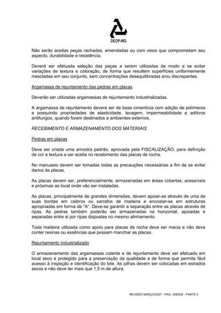 Não serão aceitas peças rachadas, emendadas ou com veios que comprometam seu 
aspecto, durabilidade e resistência. 
Deverá ser efetuada seleção das peças a serem utilizadas de modo a se evitar 
variações de textura e coloração, de forma que resultem superfícies uniformemente 
mescladas em seu conjunto, sem concentrações desequilibradas e/ou discrepantes. 
Argamassa de rejuntamento das pedras em placas 
Deverão ser utilizadas argamassas de rejuntamento industrializadas. 
A argamassa de rejuntamento deverá ser de base cimentícia com adição de polímeros 
e possuindo propriedades de elasticidade, lavagem, impermeabilidade e aditivos 
antifungos, quando forem destinados a ambientes externos. 
RECEBIMENTO E ARMAZENAMENTO DOS MATERIAIS 
Pedras em placas 
Deve ser criada uma amostra padrão, aprovada pela FISCALIZAÇÃO, para definição 
de cor e textura a ser aceita no recebimento das placas de rocha. 
No manuseio devem ser tomadas todas as precauções necessárias a fim de se evitar 
danos às placas. 
As placas devem ser, preferencialmente, armazenadas em áreas cobertas, acessíveis 
e próximas ao local onde vão ser instaladas. 
As placas, principalmente de grandes dimensões, devem apoiar-se através de uma de 
suas bordas em caibros ou sarrafos de madeira e encostar-se em estruturas 
apropriadas em forma de “A”. Deve-se garantir a separação entre as placas através de 
ripas. As pedras também poderão ser armazenadas na horizontal, apoiadas e 
separadas entre si por ripas dispostas no mesmo alinhamento. 
Toda madeira utilizada como apoio para placas de rocha deve ser macia e não deve 
conter resinas ou essências que possam manchar as placas. 
Rejuntamento industrializado 
O armazenamento das argamassas colante e de rejuntamento deve ser efetuado em 
local seco e protegido para a preservação da qualidade e de forma que permita fácil 
acesso à inspeção e identificação do lote. As pilhas devem ser colocadas em estrados 
secos e não deve ter mais que 1,5 m de altura. 
REVISÃO MARÇO/2007 - PÁG. 409/638 - PARTE C 
 