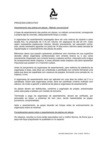 PROCESSO EXECUTIVO 
Assentamento das pedras em placas - Método convencional 
A base de assentamento das pedras em placas, no método convencional, corresponde 
à própria laje de concreto, adequadamente limpa e curada. 
A argamassa de assentamento empregada deve ser uma mistura de cimento e areia 
lavada fina, na proporção de (1:4) em volume, em espessura de até 25 mm. Caso 
sejam necessárias espessuras maiores, deverá, previamente, ser executado contra-piso, 
sendo necessário aguardar um prazo de 14 dias entre o término desta camada de 
regularização e o assentamento das placas de pedra. 
Mármores claros que possam apresentar problemas com manchas em sua superfície 
deverão utilizar argamassa confeccionada com cimento branco ou o seu verso 
previamente chapiscado com cimento branco e adesivo acrílico, misturado junto à água 
de amassamento deste chapisco. A areia utilizada neste chapisco não deve apresentar 
impurezas que possam vir a manchar a placa. 
Antes do lançamento da argamassa de assentamento, para melhoria da aderência da 
argamassa à base, esta deve ser umedecida e polvilhada com cimento formando uma 
pasta que deve ser espalhada com vassoura de piaçaba, formando uma camada de, no 
máximo, 5 mm. 
A argamassa de assentamento deve ser aplicada em uma área da ordem de 2 m e 
sarrafeada. Sobre esta argamassa úmida, deve ser polvilhado cimento molhado com 
adesivo, de modo a garantir a aderência da placa à argamassa de assentamento. 
As placas devem ser distribuídas, conforme a paginação de projeto, pressionadas 
sobre esta pasta e batidas com martelo de borracha. 
Terminada a pega da argamassa de assentamento, deverá ser verificada, por 
percussão ao toque, a presença de som cavo, sendo reassentadas as peças, 
porventura, comprometidas. 
Após o assentamento, as peças deverão ser limpas antes do endurecimento da 
argamassa sobre as mesmas. 
Considerações gerais sobre o assentamento de pedras em placas 
Os rebaixos, recortes ou furos serão executados com a melhor técnica, de forma que a 
peça não fique prejudicada na qualidade ou no aspecto. 
REVISÃO MARÇO/2007 - PÁG. 410/638 - PARTE C 
 