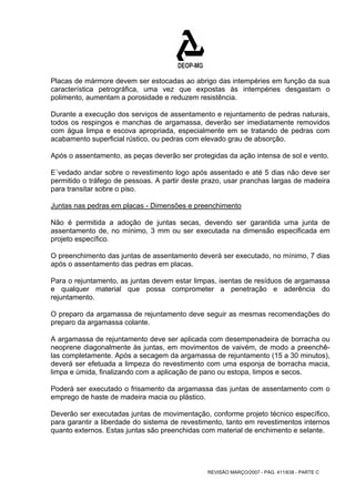 Placas de mármore devem ser estocadas ao abrigo das intempéries em função da sua 
característica petrográfica, uma vez que expostas às intempéries desgastam o 
polimento, aumentam a porosidade e reduzem resistência. 
Durante a execução dos serviços de assentamento e rejuntamento de pedras naturais, 
todos os respingos e manchas de argamassa, deverão ser imediatamente removidos 
com água limpa e escova apropriada, especialmente em se tratando de pedras com 
acabamento superficial rústico, ou pedras com elevado grau de absorção. 
Após o assentamento, as peças deverão ser protegidas da ação intensa de sol e vento. 
E´vedado andar sobre o revestimento logo após assentado e até 5 dias não deve ser 
permitido o tráfego de pessoas. A partir deste prazo, usar pranchas largas de madeira 
para transitar sobre o piso. 
Juntas nas pedras em placas - Dimensões e preenchimento 
Não é permitida a adoção de juntas secas, devendo ser garantida uma junta de 
assentamento de, no mínimo, 3 mm ou ser executada na dimensão especificada em 
projeto específico. 
O preenchimento das juntas de assentamento deverá ser executado, no mínimo, 7 dias 
após o assentamento das pedras em placas. 
Para o rejuntamento, as juntas devem estar limpas, isentas de resíduos de argamassa 
e qualquer material que possa comprometer a penetração e aderência do 
rejuntamento. 
O preparo da argamassa de rejuntamento deve seguir as mesmas recomendações do 
preparo da argamassa colante. 
A argamassa de rejuntamento deve ser aplicada com desempenadeira de borracha ou 
neoprene diagonalmente às juntas, em movimentos de vaivém, de modo a preenchê-las 
completamente. Após a secagem da argamassa de rejuntamento (15 a 30 minutos), 
deverá ser efetuada a limpeza do revestimento com uma esponja de borracha macia, 
limpa e úmida, finalizando com a aplicação de pano ou estopa, limpos e secos. 
Poderá ser executado o frisamento da argamassa das juntas de assentamento com o 
emprego de haste de madeira macia ou plástico. 
Deverão ser executadas juntas de movimentação, conforme projeto técnico específico, 
para garantir a liberdade do sistema de revestimento, tanto em revestimentos internos 
quanto externos. Estas juntas são preenchidas com material de enchimento e selante. 
REVISÃO MARÇO/2007 - PÁG. 411/638 - PARTE C 
 