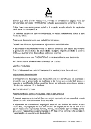 Sempre que o lote exceder 12500 peças, deverão ser tomadas duas peças a mais, por 
característica, para cada 10000 ladrilhos ou fração que excedam o tamanho do lote. 
O lote deverá ser aceito quando satisfizer à inspeção visual e atender às exigências 
técnicas de norma específica. 
Os ladrilhos devem ser bem desempenados, de faces perfeitamente planas e sem 
fendas ou falhas. 
Argamassa de rejuntamento para os ladrilhos hidráulicos 
Deverão ser utilizadas argamassas de rejuntamento industrializadas. 
A argamassa de rejuntamento deverá ser de base cimentícia com adição de polímeros 
e possuindo propriedades de elasticidade, lavagem, impermeabilidade e aditivos 
antifungos quando forem destinados a ambientes externos. 
Quando determinado pela FISCALIZAÇÃO, poderá ser utilizada nata de cimento. 
RECEBIMENTO E ARMAZENAMENTO DOS MATERIAIS 
Ladrilhos hidráulicos 
O acondicionamento do material deve garantir a sua integridade física até o uso. 
Rejuntamento industrializado 
O armazenamento das argamassas de rejuntamento deve ser efetuado em local seco e 
protegido para a preservação da qualidade e de forma que permita fácil acesso à 
inspeção e identificação do lote. As pilhas devem ser colocadas em estrados secos e 
não deve ter mais que 1,5 m de altura. 
PROCESSO EXECUTIVO 
Assentamento dos ladrilhos hidráulicos - Método convencional 
A base de assentamento dos ladrilhos, no método convencional, corresponde à própria 
laje de concreto, adequadamente limpa e curada. 
A argamassa de assentamento empregada deve ser uma mistura de cimento e areia 
lavada fina, na proporção de (1:4) em volume, em espessura de até 25 mm. Caso 
sejam necessárias espessuras maiores, deverá, previamente, ser executado contra-piso, 
sendo necessário aguardar um prazo de 14 dias entre o término desta camada de 
REVISÃO MARÇO/2007 - PÁG. 414/638 - PARTE C 
regularização e o assentamento dos ladrilhos. 
 