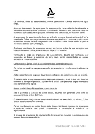 Os ladrilhos, antes do assentamento, devem permanecer 12horas imersos em água 
limpa. 
Antes do lançamento da argamassa de assentamento, para melhoria da aderência, a 
base deve ser umedecida e polvilhada com cimento, formando uma pasta que deve ser 
espalhada com vassoura de piaçaba, formando uma camada de, no máximo, 5 mm. 
A argamassa de assentamento deve ser aplicada em uma área da ordem de 2 m² e 
sarrafeada. Sobre esta argamassa úmida deve ser polvilhado cimento e posicionados 
os ladrilhos através de leve compressão com o cabo da colher. Sobre toda a superfície 
assentada bate-se com uma régua. 
Quaisquer respingos de argamassa devem ser limpos antes da sua secagem pela 
impossibilidade da utilização de ácidos na limpeza do material. 
Terminada a pega da argamassa de assentamento deverá ser verificada, por 
percussão ao toque, a presença de som cavo, sendo reassentadas as peças, 
porventura, comprometidas. 
Considerações gerais sobre o assentamento dos ladrilhos hidráulicos 
Os cortes necessários nas peças deverão ser executados com ferramenta elétrica de 
corte. 
Após o assentamento as peças deverão ser protegidas da ação intensa de sol e vento. 
É vedado andar sobre o revestimento logo após assentado e até 3 dias não deve ser 
permitido o tráfego de pessoas. A partir deste prazo, usar pranchas largas de madeira 
para transitar sobre o piso. 
Juntas nos ladrilhos - Dimensões e preenchimento 
Não é permitida a adoção de juntas secas, devendo ser garantida uma junta de 
assentamento da ordem de 2 mm. 
O preenchimento das juntas de assentamento deverá ser executado, no mínimo, 3 dias 
após o assentamento dos ladrilhos. 
Para o rejuntamento, as juntas devem estar limpas, isentas de resíduos de argamassa 
e qualquer material que possa comprometer a penetração e aderência do 
rejuntamento. 
O preparo da argamassa de rejuntamento deve seguir as mesmas recomendações do 
preparo da argamassa colante. 
REVISÃO MARÇO/2007 - PÁG. 415/638 - PARTE C 
 