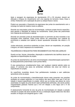 Após a secagem da argamassa de rejuntamento (15 a 30 minutos), deverá ser 
efetuada a limpeza do revestimento com uma esponja de borracha macia, limpa e 
úmida, finalizando com a aplicação de pano ou estopa limpos e secos. 
Poderá ser executado o frisamento da argamassa das juntas de assentamento com o 
emprego de haste de madeira macia ou plástica. 
Deverão ser executadas juntas de movimentação, conforme projeto técnico específico, 
para garantir a liberdade do sistema de revestimento. Estas juntas são preenchidas 
com material de enchimento e selante. 
Deverão ser previstas juntas de dessolidarização no perímetro da área revestida e nas 
transições entre materiais. Estas juntas devem ser preenchidas com material de 
enchimento e vedadas com selante e devem apresentar dimensão não inferior a 10 
mm. 
Juntas estruturais, porventura existentes na base, devem ser respeitadas, em posição 
e largura, em toda a espessura do revestimento. 
TOLERÂNCIAS E REQUISITOS PARA RECEBIMENTO DO PISO EM LADRILHO 
Quanto ao tipo, formas, dimensões, disposição e acabamento dos ladrilhos devem ser 
seguidas as especificações de projeto. 
As juntas de assentamento e de alívio (movimentação e dessolidarização) apresentam-se 
adequadamente preenchidas e sem pontos falhos. 
O piso apresenta-se completamente limpo, sem qualquer material aderido sobre as 
peças. O caimento dos pisos de ambientes molháveis não deve ser inferior ao 
especificado em projeto. 
As superfícies revestidas devem ficar perfeitamente niveladas e sem saliências 
apreciáveis entre as peças. 
As juntas de movimentação e dessolidarização devem estar presentes nas posições 
anotadas em projeto específico e a sua largura não deve diferir mais que 2 mm em 
relação à largura especificada no projeto, sendo que as bordas das placas de rocha 
assentadas na região da junta devem estar perfeitamente alinhadas, não sendo aceitas 
irregularidades graduais maiores que 2 mm em relação a uma régua com 2 m de 
comprimento. 
O deslocamento horizontal do eixo da junta de movimentação em relação a posição 
indicada no projeto não deve exceder 20 mm e a distorção angular deste eixo não deve 
exceder um ângulo com tangente igual a 1:350. 
REVISÃO MARÇO/2007 - PÁG. 416/638 - PARTE C 
 