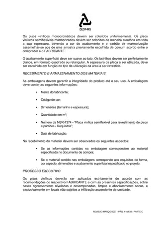 Os pisos vinílicos monocromáticos devem ser coloridos uniformemente. Os pisos 
vinílicos semiflexíveis marmorizados devem ser coloridos de maneira aleatória em toda 
a sua espessura, devendo a cor do acabamento e o padrão de marmorização 
assemelhar-se aos de uma amostra previamente escolhida de comum acordo entre o 
comprador e o FABRICANTE. 
O acabamento superficial deve ser suave ao tato. Os ladrilhos devem ser perfeitamente 
planos, em formato quadrado ou retangular. A espessura da placa a ser utilizada, deve 
ser escolhida em função do tipo de utilização da área a ser revestida. 
RECEBIMENTO E ARMAZENAMENTO DOS MATERIAIS 
As embalagens devem garantir a integridade do produto até o seu uso. A embalagem 
deve conter as seguintes informações: 
REVISÃO MARÇO/2007 - PÁG. 418/638 - PARTE C 
ƒ Marca do fabricante; 
ƒ Código de cor; 
ƒ Dimensões (tamanho e espessura); 
ƒ Quantidade em m2; 
ƒ Número da NBR-7374 - “Placa vinílica semiflexível para revestimento de pisos 
e paredes - Requisitos”; 
ƒ Data de fabricação. 
No recebimento do material devem ser observados os seguintes aspectos: 
ƒ Se as informações contidas na embalagem correspondem ao material 
especificado no documento de compra; 
ƒ Se o material contido nas embalagens corresponde aos requisitos de forma, 
cor aspecto, dimensões e acabamento superficial especificado no projeto. 
PROCESSO EXECUTIVO 
Os pisos vinílicos deverão ser aplicados estritamente de acordo com as 
recomendações do respectivo FABRICANTE e com as presentes especificações, sobre 
bases rigorosamente niveladas e desempenadas, limpas e absolutamente secas, e 
exclusivamente em locais não sujeitos a infiltração ascendente de umidade. 
 