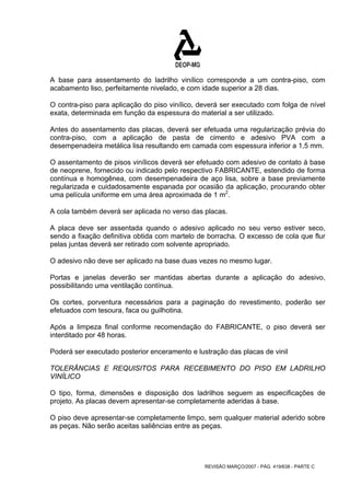 A base para assentamento do ladrilho vinílico corresponde a um contra-piso, com 
acabamento liso, perfeitamente nivelado, e com idade superior a 28 dias. 
O contra-piso para aplicação do piso vinílico, deverá ser executado com folga de nível 
exata, determinada em função da espessura do material a ser utilizado. 
Antes do assentamento das placas, deverá ser efetuada uma regularização prévia do 
contra-piso, com a aplicação de pasta de cimento e adesivo PVA com a 
desempenadeira metálica lisa resultando em camada com espessura inferior a 1,5 mm. 
O assentamento de pisos vinílicos deverá ser efetuado com adesivo de contato à base 
de neoprene, fornecido ou indicado pelo respectivo FABRICANTE, estendido de forma 
contínua e homogênea, com desempenadeira de aço lisa, sobre a base previamente 
regularizada e cuidadosamente espanada por ocasião da aplicação, procurando obter 
uma película uniforme em uma área aproximada de 1 m2. 
A cola também deverá ser aplicada no verso das placas. 
A placa deve ser assentada quando o adesivo aplicado no seu verso estiver seco, 
sendo a fixação definitiva obtida com martelo de borracha. O excesso de cola que flur 
pelas juntas deverá ser retirado com solvente apropriado. 
O adesivo não deve ser aplicado na base duas vezes no mesmo lugar. 
Portas e janelas deverão ser mantidas abertas durante a aplicação do adesivo, 
possibilitando uma ventilação contínua. 
Os cortes, porventura necessários para a paginação do revestimento, poderão ser 
efetuados com tesoura, faca ou guilhotina. 
Após a limpeza final conforme recomendação do FABRICANTE, o piso deverá ser 
interditado por 48 horas. 
Poderá ser executado posterior enceramento e lustração das placas de vinil 
TOLERÂNCIAS E REQUISITOS PARA RECEBIMENTO DO PISO EM LADRILHO 
VINÍLICO 
O tipo, forma, dimensões e disposição dos ladrilhos seguem as especificações de 
projeto. As placas devem apresentar-se completamente aderidas à base. 
O piso deve apresentar-se completamente limpo, sem qualquer material aderido sobre 
as peças. Não serão aceitas saliências entre as peças. 
REVISÃO MARÇO/2007 - PÁG. 419/638 - PARTE C 
 