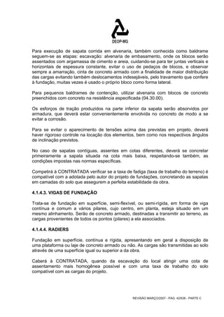 Para execução de sapata corrida em alvenaria, também conhecida como baldrame 
seguem-se as etapas: escavação: alvenaria de embasamento, onde os blocos serão 
assentados com argamassa de cimento e areia, cuidando-se para ter juntas verticais e 
horizontais de espessura constante, evitar o uso de pedaços de blocos, e observar 
sempre a amarração, cinta de concreto armado com a finalidade de maior distribuição 
das cargas evitando também deslocamentos indesejáveis, pelo travamento que confere 
à fundação, muitas vezes é usado o próprio bloco como forma lateral. 
Para pequenos baldrames de contenção, utilizar alvenaria com blocos de concreto 
preenchidos com concreto na resistência especificada (04.30.00). 
Os esforços de tração produzidos na parte inferior da sapata serão absorvidos por 
armadura, que deverá estar convenientemente envolvida no concreto de modo a se 
evitar a corrosão. 
Para se evitar o aparecimento de tensões acima das previstas em projeto, deverá 
haver rigoroso controle na locação dos elementos, bem como nos respectivos ângulos 
de inclinação previstos. 
No caso de sapatas contíguas, assentes em cotas diferentes, deverá se concretar 
primeiramente a sapata situada na cota mais baixa, respeitando-se também, as 
condições impostas nas normas específicas. 
Competirá à CONTRATADA verificar se a taxa de fadiga (taxa de trabalho do terreno) é 
compatível com a adotada pelo autor do projeto de fundações, concretando as sapatas 
em camadas do solo que assegurem a perfeita estabilidade da obra. 
4.1.4.3. VIGAS DE FUNDAÇÃO 
Trata-se de fundação em superfície, semi-flexível, ou semi-rígida, em forma de viga 
contínua e comum a vários pilares, cujo centro, em planta, esteja situado em um 
mesmo alinhamento. Serão de concreto armado, destinadas a transmitir ao terreno, as 
cargas provenientes de todos os pontos (pilares) a ela associados. 
4.1.4.4. RADIERS 
Fundação em superfície, contínua e rígida, apresentando em geral a disposição de 
uma plataforma ou laje de concreto armado ou não. As cargas são transmitidas ao solo 
através de uma superfície igual ou superior a da obra. 
Caberá à CONTRATADA, quando da escavação do local atingir uma cota de 
assentamento mais homogênea possível e com uma taxa de trabalho do solo 
compatível com as cargas do projeto. 
REVISÃO MARÇO/2007 - PÁG. 42/638 - PARTE C 
 