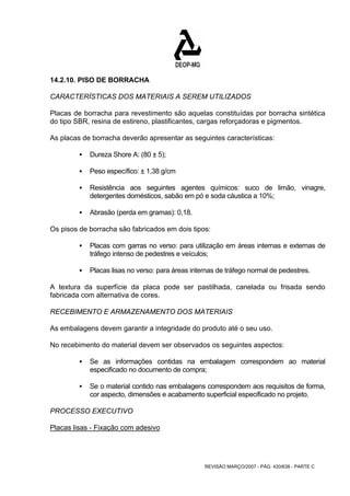 14.2.10. PISO DE BORRACHA 
CARACTERÍSTICAS DOS MATERIAIS A SEREM UTILIZADOS 
Placas de borracha para revestimento são aquelas constituídas por borracha sintética 
do tipo SBR, resina de estireno, plastificantes, cargas reforçadoras e pigmentos. 
As placas de borracha deverão apresentar as seguintes características: 
REVISÃO MARÇO/2007 - PÁG. 420/638 - PARTE C 
ƒ Dureza Shore A: (80 ± 5); 
ƒ Peso específico: ± 1,38 g/cm 
ƒ Resistência aos seguintes agentes químicos: suco de limão, vinagre, 
detergentes domésticos, sabão em pó e soda cáustica a 10%; 
ƒ Abrasão (perda em gramas): 0,18. 
Os pisos de borracha são fabricados em dois tipos: 
ƒ Placas com garras no verso: para utilização em áreas internas e externas de 
tráfego intenso de pedestres e veículos; 
ƒ Placas lisas no verso: para áreas internas de tráfego normal de pedestres. 
A textura da superfície da placa pode ser pastilhada, canelada ou frisada sendo 
fabricada com alternativa de cores. 
RECEBIMENTO E ARMAZENAMENTO DOS MATERIAIS 
As embalagens devem garantir a integridade do produto até o seu uso. 
No recebimento do material devem ser observados os seguintes aspectos: 
ƒ Se as informações contidas na embalagem correspondem ao material 
especificado no documento de compra; 
ƒ Se o material contido nas embalagens correspondem aos requisitos de forma, 
cor aspecto, dimensões e acabamento superficial especificado no projeto. 
PROCESSO EXECUTIVO 
Placas lisas - Fixação com adesivo 
 
