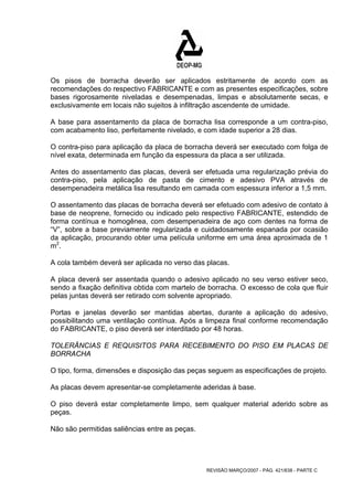 Os pisos de borracha deverão ser aplicados estritamente de acordo com as 
recomendações do respectivo FABRICANTE e com as presentes especificações, sobre 
bases rigorosamente niveladas e desempenadas, limpas e absolutamente secas, e 
exclusivamente em locais não sujeitos à infiltração ascendente de umidade. 
A base para assentamento da placa de borracha lisa corresponde a um contra-piso, 
com acabamento liso, perfeitamente nivelado, e com idade superior a 28 dias. 
O contra-piso para aplicação da placa de borracha deverá ser executado com folga de 
nível exata, determinada em função da espessura da placa a ser utilizada. 
Antes do assentamento das placas, deverá ser efetuada uma regularização prévia do 
contra-piso, pela aplicação de pasta de cimento e adesivo PVA através de 
desempenadeira metálica lisa resultando em camada com espessura inferior a 1,5 mm. 
O assentamento das placas de borracha deverá ser efetuado com adesivo de contato à 
base de neoprene, fornecido ou indicado pelo respectivo FABRICANTE, estendido de 
forma contínua e homogênea, com desempenadeira de aço com dentes na forma de 
“V”, sobre a base previamente regularizada e cuidadosamente espanada por ocasião 
da aplicação, procurando obter uma película uniforme em uma área aproximada de 1 
m2. 
A cola também deverá ser aplicada no verso das placas. 
A placa deverá ser assentada quando o adesivo aplicado no seu verso estiver seco, 
sendo a fixação definitiva obtida com martelo de borracha. O excesso de cola que fluir 
pelas juntas deverá ser retirado com solvente apropriado. 
Portas e janelas deverão ser mantidas abertas, durante a aplicação do adesivo, 
possibilitando uma ventilação contínua. Após a limpeza final conforme recomendação 
do FABRICANTE, o piso deverá ser interditado por 48 horas. 
TOLERÂNCIAS E REQUISITOS PARA RECEBIMENTO DO PISO EM PLACAS DE 
BORRACHA 
O tipo, forma, dimensões e disposição das peças seguem as especificações de projeto. 
As placas devem apresentar-se completamente aderidas à base. 
O piso deverá estar completamente limpo, sem qualquer material aderido sobre as 
peças. 
Não são permitidas saliências entre as peças. 
REVISÃO MARÇO/2007 - PÁG. 421/638 - PARTE C 
 