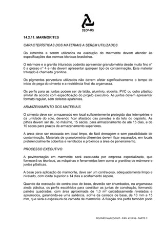 14.2.11. MARMORITES 
CARACTERÍSTICAS DOS MATERIAIS A SEREM UTILIZADOS 
Os cimentos a serem utilizados na execução do marmorite devem atender às 
especificações das normas técnicas brasileiras. 
O mármore e o granito triturados poderão apresentar granulometria desde muito fino n° 
0 a grosso n° 4 e não devem apresentar qualquer tipo de contaminação. Este material 
triturado é chamado granitina. 
Os pigmentos porventura utilizados não devem afetar significativamente o tempo de 
inicio de pega do cimento e a resistência final da argamassa. 
Os perfis para as juntas podem ser de latão, alumínio, ebonite, PVC ou outro plástico 
similar de acordo com especificação do projeto executivo. As juntas devem apresentar 
formato regular, sem defeitos aparentes. 
ARMAZENAMENTO DOS MATERIAIS 
O cimento deve ser armazenado em local suficientemente protegido das intempéries e 
da umidade do solo, devendo ficar afastado das paredes e do teto do depósito. As 
pilhas devem ser de, no máximo, 15 sacos, para armazenamento de até 15 dias, e de 
10 sacos para prazos de armazenamento superiores. 
A areia deve ser estocada em local limpo, de fácil drenagem e sem possibilidade de 
contaminação. Materiais de granulometria diferentes devem ficar separados, em locais 
preferencialmente cobertos e ventilados e próximos a área de peneiramento. 
PROCESSO EXECUTIVO 
A pavimentação em marmorite será executada por empresa especializada, que 
fornecerá os técnicos, as máquinas e ferramentas bem como a granitina de mármore e 
juntas plásticas. 
A base para aplicação do marmorite, deve ser um contra-piso, adequadamente limpo e 
nivelado, com idade superior a 14 dias e acabamento áspero. 
Quando da execução do contra-piso de base, deverão ser chumbados, na argamassa 
ainda plástica, os perfis escolhidos para constituir as juntas de construção, formando 
painéis quadrados, com área aproximada de 1,0 m² cuidadosamente nivelados e 
aprumados, garantindo-se uma saliência, acima da camada de base, de 10 mm a 15 
mm, que será a espessura da camada de marmorite. A fixação dos perfis também pode 
REVISÃO MARÇO/2007 - PÁG. 422/638 - PARTE C 
 