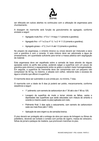 ser efetuada em sulcos abertos no contra-piso com a utilização de argamassa para 
chumbamento. 
A dosagem do marmorite será função da granulometria do agregado, conforme 
anotado a seguir: 
ƒ Agregado muito fino - nº 0 e 1 Æ traço 1:1 (cimento e granitina); 
ƒ Agregado fino – nº 1 e 2 ou nº 0, 1 e 2 Æ 1:1,5 (cimento e granitina); 
ƒ Agregado grosso – nº 2, 3 e 4 Æ até 1:3 (cimento e granitina). 
No preparo da argamassa, o cimento (branco ou cinza) deverá ser misturado a seco 
com a granitina e com o corante. A esta mistura deve ser adicionada a água de 
amassamento, em quantidade suficiente para tornar a massa plástica sem segregação 
de material. 
Esta argamassa deve ser espalhada sobre a camada de base através de réguas 
apoiadas sobre os perfis das juntas, podendo salgar a superfície com um pouco de 
granitina para diminuir o espaçamento entre os grãos e conferir maior homogeneidade. 
Em seguida, a superfície do marmorite deve ser comprimida com um pequeno rolo 
compressor de 50 kg, no máximo, e alisada com colher, retirando todo o excesso de 
água e cimento que aflorar à superfície. 
O marmorite deve ser submetido à cura úmida por, no mínimo, 7 dias. 
O marmorite com a idade de 8 dias já poderá ser polido, mecanicamente, conforme 
seqüência a seguir: 
ƒ 1° polimento: com esmeris de carborundum de n° 30 até o de n° 80 ou 120; 
ƒ Lavagem da superfície de modo a tornar visíveis as falhas, vazios e 
depressões das superfícies que serão estucadas com mistura de cimento e 
corante (o mesmo usado no piso) aplicada com rodo; 
ƒ Polimento final: 3 dias após o estucamento, com esmeris de carborundum 
REVISÃO MARÇO/2007 - PÁG. 423/638 - PARTE C 
cada vez mais finos (até n° 220); 
ƒ Aplicação de cera virgem ou de carnaúba branca. 
O piso deverá ser protegido até a entrega da obra por sacos de linhagem ou filmes de 
polietileno, devendo ser evitado o contato com pontas de cigarro, massa de vidraceiro, 
folhas de jornal e pedaços de madeira, que promovam manchas no piso. 
 