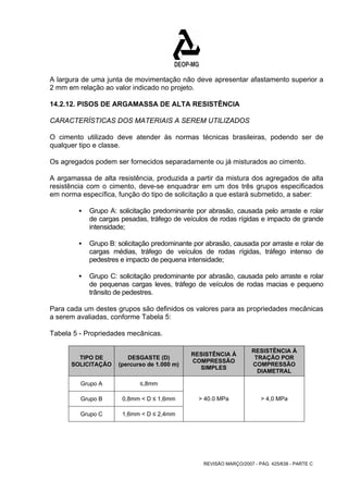 A largura de uma junta de movimentação não deve apresentar afastamento superior a 
2 mm em relação ao valor indicado no projeto. 
14.2.12. PISOS DE ARGAMASSA DE ALTA RESISTÊNCIA 
CARACTERÍSTICAS DOS MATERIAIS A SEREM UTILIZADOS 
O cimento utilizado deve atender às normas técnicas brasileiras, podendo ser de 
qualquer tipo e classe. 
Os agregados podem ser fornecidos separadamente ou já misturados ao cimento. 
A argamassa de alta resistência, produzida a partir da mistura dos agregados de alta 
resistência com o cimento, deve-se enquadrar em um dos três grupos especificados 
em norma específica, função do tipo de solicitação a que estará submetido, a saber: 
ƒ Grupo A: solicitação predominante por abrasão, causada pelo arraste e rolar 
de cargas pesadas, tráfego de veículos de rodas rígidas e impacto de grande 
intensidade; 
ƒ Grupo B: solicitação predominante por abrasão, causada por arraste e rolar de 
cargas médias, tráfego de veículos de rodas rígidas, tráfego intenso de 
pedestres e impacto de pequena intensidade; 
ƒ Grupo C: solicitação predominante por abrasão, causada pelo arraste e rolar 
de pequenas cargas leves, tráfego de veículos de rodas macias e pequeno 
trânsito de pedestres. 
Para cada um destes grupos são definidos os valores para as propriedades mecânicas 
a serem avaliadas, conforme Tabela 5: 
Tabela 5 - Propriedades mecânicas. 
REVISÃO MARÇO/2007 - PÁG. 425/638 - PARTE C 
TIPO DE 
SOLICITAÇÃO 
DESGASTE (D) 
(percurso de 1.000 m) 
RESISTÊNCIA À 
COMPRESSÃO 
SIMPLES 
RESISTÊNCIA À 
TRAÇÃO POR 
COMPRESSÃO 
DIAMETRAL 
Grupo A ≤,8mm 
Grupo B 0,8mm < D ≤ 1,6mm 
Grupo C 1,6mm < D ≤ 2,4mm 
> 40.0 MPa > 4,0 MPa 
 