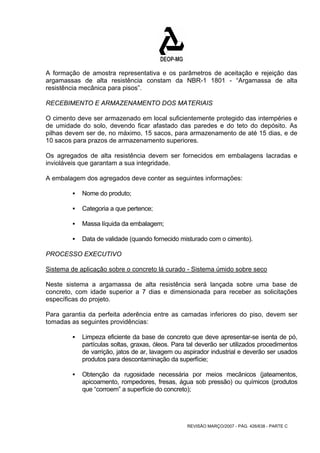 A formação de amostra representativa e os parâmetros de aceitação e rejeição das 
argamassas de alta resistência constam da NBR-1 1801 - “Argamassa de alta 
resistência mecânica para pisos”. 
RECEBIMENTO E ARMAZENAMENTO DOS MATERIAIS 
O cimento deve ser armazenado em local suficientemente protegido das intempéries e 
de umidade do solo, devendo ficar afastado das paredes e do teto do depósito. As 
pilhas devem ser de, no máximo, 15 sacos, para armazenamento de até 15 dias, e de 
10 sacos para prazos de armazenamento superiores. 
Os agregados de alta resistência devem ser fornecidos em embalagens lacradas e 
invioláveis que garantam a sua integridade. 
A embalagem dos agregados deve conter as seguintes informações: 
REVISÃO MARÇO/2007 - PÁG. 426/638 - PARTE C 
ƒ Nome do produto; 
ƒ Categoria a que pertence; 
ƒ Massa líquida da embalagem; 
ƒ Data de validade (quando fornecido misturado com o cimento). 
PROCESSO EXECUTIVO 
Sistema de aplicação sobre o concreto lá curado - Sistema úmido sobre seco 
Neste sistema a argamassa de alta resistência será lançada sobre uma base de 
concreto, com idade superior a 7 dias e dimensionada para receber as solicitações 
específicas do projeto. 
Para garantia da perfeita aderência entre as camadas inferiores do piso, devem ser 
tomadas as seguintes providências: 
ƒ Limpeza eficiente da base de concreto que deve apresentar-se isenta de pó, 
partículas soltas, graxas, óleos. Para tal deverão ser utilizados procedimentos 
de varrição, jatos de ar, lavagem ou aspirador industrial e deverão ser usados 
produtos para descontaminação da superfície; 
ƒ Obtenção da rugosidade necessária por meios mecânicos (jateamentos, 
apicoamento, rompedores, fresas, água sob pressão) ou químicos (produtos 
que “corroem” a superfície do concreto); 
 