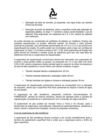 ƒ Saturação da base de concreto, já preparada, com água limpa, por período 
REVISÃO MARÇO/2007 - PÁG. 427/638 - PARTE C 
mínimo de 24 horas; 
ƒ Execução de ponte de aderência, sobre a superfície úmida pela aplicação de 
argamassa plástica, no traço 1:1 (cimento e areia), sendo facultado o uso de 
adesivos. Esta argamassa, em espessura de 2 a 3 mm, deverá ser aplicada 
com vassouras. 
As juntas deverão ser constituídas de perfilados de plástico ou metálicos, fixados nas 
posições especificadas no projeto, definindo painéis, de formato o mais próximo 
possível do quadrado, com dimensões aproximadas de 1x1 m a 3 x 3 m de acordo com 
especificação de projeto. Os perfis podem ser chumbados sobre a laje com cordões de 
argamassa, no traço 1:3 (cimento e areia) e A/C = 0,36. Esta argamassa de fixação dos 
perfis deverá ser estriada e receber ponte de aderência para que não haja falha de 
aderência entre ela e a argamassa de regularização. 
A argamassa de regularização (contra-piso) deverá ser executada com argamassa de 
cimento e areia lavada média ou grossa, na proporção de 1:3 e com fator A/C entre 
0,35 e 0,40, sendo a espessura desta camada igual ou superior ao dobro da espessura 
do piso de alta resistência e nunca inferior aos valores anotados a seguir: 
ƒ Trânsito industrial rolando e solicitação leve: 22 mm; 
ƒ Trânsito industrial deslizando e solicitação média: 28 mm; 
ƒ Trânsito industrial com golpes e choques e solicitação pesada: 30 mm. 
A argamassa de regularização (contra-piso) deverá ser compactada com a utilização 
de soquetes, sendo que a superfície final deve apresentar-se áspera e isenta de água 
de exsudação. 
A argamassa de alta resistência, preparada conforme recomendações do 
FABRICANTE, através de mistura mecânica, deverá ser aplicada sobre a camada de 
regularização, procedendo-se o adensamento com o emprego de régua vibratória. 
O acabamento do piso poderá ser iniciado 1hora a 1hora e 30 minutos, após o 
lançamento da argamassa, será efetuado, utilizando-se desempenadeiras, alisadoras e 
discos, dando o acabamento desejado, através de passadas sucessivas. 
Cura da argamassa de alta resistência 
A argamassa de alta resistência deverá começar a ser curada imediatamente após o 
término do acabamento superficial final e antes que a argamassa perca o brilho da 
água superficial. 
 
