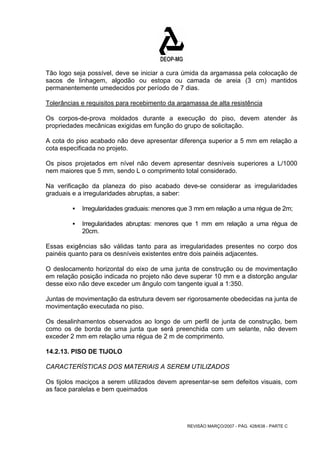 Tão logo seja possível, deve se iniciar a cura úmida da argamassa pela colocação de 
sacos de linhagem, algodão ou estopa ou camada de areia (3 cm) mantidos 
permanentemente umedecidos por período de 7 dias. 
Tolerâncias e requisitos para recebimento da argamassa de alta resistência 
Os corpos-de-prova moldados durante a execução do piso, devem atender às 
propriedades mecânicas exigidas em função do grupo de solicitação. 
A cota do piso acabado não deve apresentar diferença superior a 5 mm em relação a 
cota especificada no projeto. 
Os pisos projetados em nível não devem apresentar desníveis superiores a L/1000 
nem maiores que 5 mm, sendo L o comprimento total considerado. 
Na verificação da planeza do piso acabado deve-se considerar as irregularidades 
graduais e a irregularidades abruptas, a saber: 
ƒ Irregularidades graduais: menores que 3 mm em relação a uma régua de 2m; 
ƒ Irregularidades abruptas: menores que 1 mm em relação a uma régua de 
REVISÃO MARÇO/2007 - PÁG. 428/638 - PARTE C 
20cm. 
Essas exigências são válidas tanto para as irregularidades presentes no corpo dos 
painéis quanto para os desníveis existentes entre dois painéis adjacentes. 
O deslocamento horizontal do eixo de uma junta de construção ou de movimentação 
em relação posição indicada no projeto não deve superar 10 mm e a distorção angular 
desse eixo não deve exceder um ângulo com tangente igual a 1:350. 
Juntas de movimentação da estrutura devem ser rigorosamente obedecidas na junta de 
movimentação executada no piso. 
Os desalinhamentos observados ao longo de um perfil de junta de construção, bem 
como os de borda de uma junta que será preenchida com um selante, não devem 
exceder 2 mm em relação uma régua de 2 m de comprimento. 
14.2.13. PISO DE TIJOLO 
CARACTERÍSTICAS DOS MATERIAIS A SEREM UTILIZADOS 
Os tijolos maciços a serem utilizados devem apresentar-se sem defeitos visuais, com 
as face paralelas e bem queimados 
 