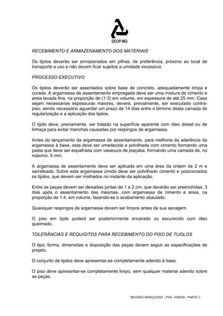RECEBIMENTO E ARMAZENAMENTO DOS MATERIAIS 
Os tijolos deverão ser armazenados em pilhas, de preferência, próximo ao local de 
transporte e uso e não devem ficar sujeitos a umidade excessiva. 
PROCESSO EXECUTIVO 
Os tijolos deverão ser assentados sobre base de concreto, adequadamente limpa e 
curada. A argamassa de assentamento empregada deve ser uma mistura de cimento e 
areia lavada fina, na proporção de (1:3) em volume, em espessura de até 25 mm. Caso 
sejam necessárias espessuras maiores, deverá, previamente, ser executado contra-piso, 
sendo necessário aguardar um prazo de 14 dias entre o término desta camada de 
regularização e a aplicação dos tijolos. 
O tijolo deve, previamente, ser tratado na superfície aparente com óleo diesel ou de 
linhaça para evitar manchas causadas por respingos de argamassa. 
Antes do lançamento da argamassa de assentamento, para melhoria da aderência da 
argamassa à base, esta deve ser umedecida e polvilhada com cimento formando uma 
pasta que deve ser espalhada com vassoura de piaçaba, formando uma camada de, no 
máximo, 5 mm. 
A argamassa de assentamento deve ser aplicada em uma área da ordem de 2 m e 
sarrafeada. Sobre esta argamassa úmida deve ser polvilhado cimento e posicionados 
os tijolos, que devem ser molhados no instante da aplicação. 
Entre as peças devem ser deixadas juntas de 1 a 2 cm, que deverão ser preenchidas, 3 
dias após o assentamento das mesmas, com argamassa de cimento e areia, na 
proporção de 1:4, em volume, fazendo-se o acabamento abaulado. 
Quaisquer respingos de argamassa devem ser limpos antes da sua secagem. 
O piso em tijolo poderá ser posteriormente encerado ou escurecido com óleo 
queimado. 
TOLERÂNCIAS E REQUISITOS PARA RECEBIMENTO DO PISO DE TIJOLOS 
O tipo, forma, dimensões e disposição das peças devem seguir as especificações de 
projeto. 
O conjunto de tijolos deve apresentar-se completamente aderido à base. 
O piso deve apresentar-se completamente limpo, sem qualquer material aderido sobre 
as peças. 
REVISÃO MARÇO/2007 - PÁG. 429/638 - PARTE C 
 