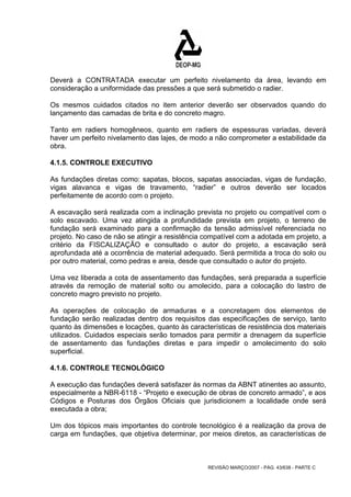 Deverá a CONTRATADA executar um perfeito nivelamento da área, levando em 
consideração a uniformidade das pressões a que será submetido o radier. 
Os mesmos cuidados citados no item anterior deverão ser observados quando do 
lançamento das camadas de brita e do concreto magro. 
Tanto em radiers homogêneos, quanto em radiers de espessuras variadas, deverá 
haver um perfeito nivelamento das lajes, de modo a não comprometer a estabilidade da 
obra. 
4.1.5. CONTROLE EXECUTIVO 
As fundações diretas como: sapatas, blocos, sapatas associadas, vigas de fundação, 
vigas alavanca e vigas de travamento, “radier” e outros deverão ser locados 
perfeitamente de acordo com o projeto. 
A escavação será realizada com a inclinação prevista no projeto ou compatível com o 
solo escavado. Uma vez atingida a profundidade prevista em projeto, o terreno de 
fundação será examinado para a confirmação da tensão admissível referenciada no 
projeto. No caso de não se atingir a resistência compatível com a adotada em projeto, a 
critério da FISCALIZAÇÃO e consultado o autor do projeto, a escavação será 
aprofundada até a ocorrência de material adequado. Será permitida a troca do solo ou 
por outro material, como pedras e areia, desde que consultado o autor do projeto. 
Uma vez liberada a cota de assentamento das fundações, será preparada a superfície 
através da remoção de material solto ou amolecido, para a colocação do lastro de 
concreto magro previsto no projeto. 
As operações de colocação de armaduras e a concretagem dos elementos de 
fundação serão realizadas dentro dos requisitos das especificações de serviço, tanto 
quanto às dimensões e locações, quanto às características de resistência dos materiais 
utilizados. Cuidados especiais serão tomados para permitir a drenagem da superfície 
de assentamento das fundações diretas e para impedir o amolecimento do solo 
superficial. 
4.1.6. CONTROLE TECNOLÓGICO 
A execução das fundações deverá satisfazer às normas da ABNT atinentes ao assunto, 
especialmente a NBR-6118 - “Projeto e execução de obras de concreto armado”, e aos 
Códigos e Posturas dos Órgãos Oficiais que jurisdicionem a localidade onde será 
executada a obra; 
Um dos tópicos mais importantes do controle tecnológico é a realização da prova de 
carga em fundações, que objetiva determinar, por meios diretos, as características de 
REVISÃO MARÇO/2007 - PÁG. 43/638 - PARTE C 
 