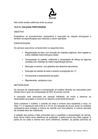 Não serão aceitas saliências entre as peças. 
14.2.14. CALÇADA PORTUGUESA 
OBJETIVO 
Estabelecer os procedimentos necessários à execução de calçada portuguesa e 
também às especificações dos materiais a serem aplicados. 
ESPECIFICAÇÃO 
Os serviços executivos compreendem os seguintes itens: 
ƒ Regularização da área, com remoção de materiais orgânicos, terra vegetal ou 
outros materiais inservíveis para a base; 
ƒ Compactação do subleito, verificando a necessidade de reforço de algumas 
camadas com materiais de melhor especificação técnica; 
ƒ Marcação no terreno, com gabaritos dos desenhos decorativos; 
ƒ Execução do colchão de areia e cimento na proporção de 1:7; 
ƒ Fornecimento e assentamento de pedra; 
REVISÃO MARÇO/2007 - PÁG. 430/638 - PARTE C 
ƒ Rejuntamento, varredura e cura. 
METODOLOGIA 
Os serviços de regularização e compactação do subleito deverão ser executados para 
trânsito leve e grau de compactação de 90% do proctor normal. 
A marcação será executada por pessoal habilitado, de modo a observar as 
declividades do projeto e contorno do desenho ornamental fornecido. 
Após umedecer o subleito, o colchão de areia e cimento será espalhado a seco, no 
traço 1:7. A espessura será entre 6 a 10 cm. Em situação de chuva, tomar os cuidados 
necessários para proteger a mistura do colchão com lona plástica. A mistura saturada 
de umidade deve ser substituída. 
A seleção das pedras é fator primordial para a qualidade e apresentação do serviço. 
Esta norma indica como referência de qualidade, a pedra branca tipo Sete Lagoas. A 
pedra de cor preta e marrom tem como referência, também, as jazidas próximas da 
 