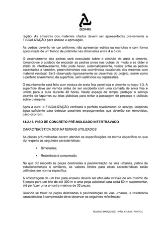 região. As amostras dos materiais citados devem ser apresentadas previamente a 
FISCALIZAÇÃO para análise e aprovação. 
As pedras deverão ter cor uniforme, não apresentar estrias ou manchas e com forma 
aproximada de um tronco de pirâmide nas dimensões entre 4 e 6 cm. 
O assentamento das pedras será executado sobre o colchão de areia e cimento, 
tomando-se o cuidado de encostar as pedras umas nas outras de modo a se obter o 
efeito de intertravamento. Não pode haver, sistematicamente, vazios entre as pedras 
assentadas e também, preenchimentos nas ocorrências ocasionais dos mesmos com 
material residual. Será observado rigorosamente os desenhos do projeto, assim como 
o perfeito nivelamento da superfície, sem saliências ou depressões. 
O rejuntamento será feito com mistura de areia fina peneirada e cimento no traço 1:3. A 
superfície deve ser varrida antes de ser recoberta com uma camada de areia fina e 
úmida para a cura durante 48 horas. Neste espaço de tempo, proteger o serviço 
através de tapumes ou telas plásticas para evitar a passagem de pessoas e ciclistas 
sobre o mesmo. 
Após a cura, a FISCALIZAÇÃO verificará o perfeito nivelamento do serviço, lançando 
água suficiente para detectar possíveis empoçamentos que deverão ser removidos, 
caso ocorram. 
14.2.15. PISO DE CONCRETO PRÉ-MOLDADO INTERTRAVADO 
CARACTERÍSTICA DOS MATERIAIS UTILIZADOS 
As placas pré-moldadas devem atender as especificações de norma específica no que 
diz respeito às seguintes características: 
REVISÃO MARÇO/2007 - PÁG. 431/638 - PARTE C 
ƒ Dimensões; 
ƒ Resistência à compressão. 
No que diz respeito às peças destinadas a pavimentação de vias urbanas, pátios de 
estacionamentos e similares, os valores limites para estas características estão 
definidos em norma específica. 
A amostragem de um lote para ensaios deverá ser efetuada através de um mínimo de 
6 peças para um lote de até 300 m e uma peça adicional para cada 50 m suplementar, 
até perfazer uma amostra máxima de 32 peças. 
Quando se tratar de peças destinadas à pavimentação de vias urbanas, a resistência 
característica à compressão deve observar as seguintes referências: 
 