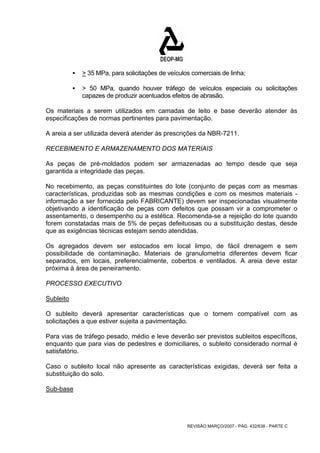 ƒ > 35 MPa, para solicitações de veículos comerciais de linha; 
ƒ > 50 MPa, quando houver tráfego de veículos especiais ou solicitações 
capazes de produzir acentuados efeitos de abrasão. 
Os materiais a serem utilizados em camadas de leito e base deverão atender às 
especificações de normas pertinentes para pavimentação. 
A areia a ser utilizada deverá atender às prescrições da NBR-7211. 
RECEBIMENTO E ARMAZENAMENTO DOS MATERIAIS 
As peças de pré-moldados podem ser armazenadas ao tempo desde que seja 
garantida a integridade das peças. 
No recebimento, as peças constituintes do lote (conjunto de peças com as mesmas 
características, produzidas sob as mesmas condições e com os mesmos materiais - 
informação a ser fornecida pelo FABRICANTE) devem ser inspecionadas visualmente 
objetivando a identificação de peças com defeitos que possam vir a comprometer o 
assentamento, o desempenho ou a estética. Recomenda-se a rejeição do lote quando 
forem constatadas mais de 5% de peças defeituosas ou a substituição destas, desde 
que as exigências técnicas estejam sendo atendidas. 
Os agregados devem ser estocados em local limpo, de fácil drenagem e sem 
possibilidade de contaminação. Materiais de granulometria diferentes devem ficar 
separados, em locais, preferencialmente, cobertos e ventilados. A areia deve estar 
próxima à área de peneiramento. 
PROCESSO EXECUTIVO 
Subleito 
O subleito deverá apresentar características que o tornem compatível com as 
solicitações a que estiver sujeita a pavimentação. 
Para vias de tráfego pesado, médio e leve deverão ser previstos subleitos específicos, 
enquanto que para vias de pedestres e domiciliares, o subleito considerado normal é 
satisfatório. 
Caso o subleito local não apresente as características exigidas, deverá ser feita a 
substituição do solo. 
Sub-base 
REVISÃO MARÇO/2007 - PÁG. 432/638 - PARTE C 
 