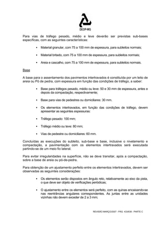 Para vias de tráfego pesado, médio e leve deverão ser previstas sub-bases 
específicas, com as seguintes características: 
ƒ Material granular, com 75 a 100 mm de espessura, para subleitos normais; 
ƒ Material britado, com 75 a 100 mm de espessura, para subleitos normais; 
ƒ Areia e cascalho, com 75 a 100 mm de espessura, para subleitos normais. 
Base 
A base para o assentamento dos pavimentos intertravados é constituída por um leito de 
areia ou Pó de pedra, com espessura em função das condições de tráfego, a saber: 
ƒ Base para tráfegos pesado, médio ou leve: 50 e 30 mm de espessura, antes e 
depois da compactação, respectivamente; 
ƒ Base para vias de pedestres ou domiciliares: 30 mm. 
ƒ Os elementos intertravados, em função das condições de tráfego, devem 
REVISÃO MARÇO/2007 - PÁG. 433/638 - PARTE C 
apresentar as seguintes espessuras: 
ƒ Tráfego pesado: 100 mm; 
ƒ Tráfego médio ou teve: 80 mm; 
ƒ Vias de pedestre ou domiciliares: 60 mm. 
Concluídas as execuções do subleito, sub-base e base, inclusive o nivelamento e 
compactação, a pavimentação com os elementos intertravados será executada 
partindo-se de um meio fio lateral. 
Para evitar irregularidades na superfície, não se deve transitar, após a compactação, 
sobre a base de areia ou pó-de-pedra. 
Para obtenção de um ajustamento perfeito entre os elementos intertravados, devem ser 
observadas as seguintes considerações: 
ƒ Os elementos serão dispostos em ângulo reto, relativamente ao eixo da pista, 
o que deve ser objeto de verificações periódicas; 
ƒ O ajustamento entre os elementos será perfeito, com as quinas encaixando-se 
nas reentrâncias angulares correspondentes. As juntas entre as unidades 
vizinhas não devem exceder de 2 a 3 mm; 
 