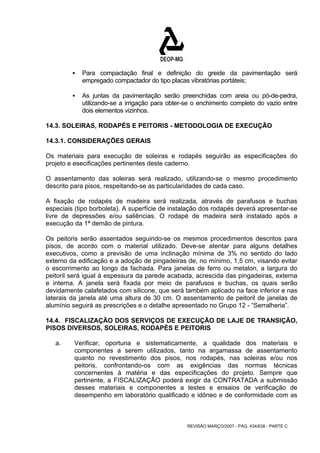 ƒ Para compactação final e definição do greide da pavimentação será 
empregado compactador do tipo placas vibratórias portáteis; 
ƒ As juntas da pavimentação serão preenchidas com areia ou pó-de-pedra, 
utilizando-se a irrigação para obter-se o enchimento completo do vazio entre 
dois elementos vizinhos. 
14.3. SOLEIRAS, RODAPÉS E PEITORIS - METODOLOGIA DE EXECUÇÃO 
14.3.1. CONSIDERAÇÕES GERAIS 
Os materiais para execução de soleiras e rodapés seguirão as especificações do 
projeto e esecificações pertinentes deste caderno. 
O assentamento das soleiras será realizado, utilizando-se o mesmo procedimento 
descrito para pisos, respeitando-se as particularidades de cada caso. 
A fixação de rodapés de madeira será realizada, através de parafusos e buchas 
especiais (tipo borboleta). A superfície de instalação dos rodapés deverá apresentar-se 
livre de depressões e/ou saliências. O rodapé de madeira será instalado após a 
execução da 1ª demão de pintura. 
Os peitoris serão assentados seguindo-se os mesmos procedimentos descritos para 
pisos, de acordo com o material utilizado. Deve-se atentar para alguns detalhes 
executivos, como a previsão de uma inclinação mínima de 3% no sentido do lado 
externo da edificação e a adoção de pingadeiras de, no mínimo, 1,5 cm, visando evitar 
o escorrimento ao longo da fachada. Para janelas de ferro ou metalon, a largura do 
peitoril será igual à espessura da parede acabada, acrescida das pingadeiras, externa 
e interna. A janela será fixada por meio de parafusos e buchas, os quais serão 
devidamente calafetados com silicone, que será também aplicado na face inferior e nas 
laterais da janela até uma altura de 30 cm. O assentamento de peitoril de janelas de 
alumínio seguirá as prescrições e o detalhe apresentado no Grupo 12 - “Serralheria”. 
14.4. FISCALIZAÇÃO DOS SERVIÇOS DE EXECUÇÃO DE LAJE DE TRANSIÇÃO, 
PISOS DIVERSOS, SOLEIRAS, RODAPÉS E PEITORIS 
a. Verificar, oportuna e sistematicamente, a qualidade dos materiais e 
componentes a serem utilizados, tanto na argamassa de assentamento 
quanto no revestimento dos pisos, nos rodapés, nas soleiras e/ou nos 
peitoris, confrontando-os com as exigências das normas técnicas 
concernentes à matéria e das especificações do projeto. Sempre que 
pertinente, a FISCALIZAÇÃO poderá exigir da CONTRATADA a submissão 
desses materiais e componentes a testes e ensaios de verificação de 
desempenho em laboratório qualificado e idôneo e de conformidade com as 
REVISÃO MARÇO/2007 - PÁG. 434/638 - PARTE C 
 