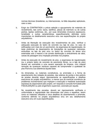 normas técnicas (brasileiras, ou internacionais, na falta daquelas) aplicáveis, 
caso a caso. 
b. Exigir da CONTRATADA a prévia seleção e agrupamento de materiais de 
revestimento, tais como: tacos, ladrilhos, placas de mármore ou de outras 
pedras, lajotas cerâmicas, etc., por suas dimensões (inclusive espessura), 
tonalidade e outras características especificamente definidas como 
importantes no detalhamento executivo e/ou nas especificações do projeto 
arquitetônico. 
c. Antes da liberação da execução dos revestimentos de piso, verificar a 
adequada execução do lastro de concreto (ou laje de piso, no caso de 
edificações com mais de um pavimento), da argamassa de regularização, do 
teste preliminar de desempenho de tubulações de quaisquer naturezas, 
embutidas na laje de piso e/ou no lastro de concreto do térreo e/ou 
enterradas sob o mesmo e da correta distribuição e embutimento de ralos, 
caixas de passagem e/ou inspeção previstas nos projetos. 
d. Antes da execução do revestimento de piso, a argamassa de regularização 
(ou o próprio lastro de concreto do pavimento térreo, ou a laje de piso) 
deverá ser submetida a uma severa operação de limpeza, com integral 
remoção de quaisquer resíduos capazes de comprometer a qualidade do 
piso final e/ou sua aderência àquela base. 
e. As dimensões, os materiais constitutivos, os arremates e a forma de 
assentamento dos rodapés de paredes, das soleiras de portas e dos peitoris 
de janelas deverão seguir rigorosamente as especificações e detalhes 
executivos do projeto arquitetônico, a menos que da eventual ocorrência de 
problemas incontornáveis que impeçam a execução e mediante autorização 
expressa do responsável pelo projeto, em resposta à consulta formulada pela 
FISCALIZAÇÃO ou pelo engenheiro supervisor, acionado por aquela. 
f. No revestimento das escadas, deverá ser rigorosamente verificada a 
uniformidade e regularidade das dimensões dos pisos e espelhos, assim 
como os materiais utilizados e seus detalhes de assentamento e arremate, 
conforme definido no projeto arquitetônico e/ou em seu detalhamento 
executivo e/ou em suas especificações. 
REVISÃO MARÇO/2007 - PÁG. 435/638 - PARTE C 
 