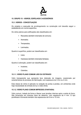 15. GRUPO 15 - VIDROS, ESPELHOS E ACESSÓRIOS 
15.1. VIDROS - CONCEITUAÇÃO 
Os projetos e execução de envidraçamento na construção civil deverão seguir o 
estabelecido em norma específica. 
Os vidros planos para edificações são classificados em: 
ƒ Recozidos (também chamados de comuns); 
REVISÃO MARÇO/2007 - PÁG. 436/638 - PARTE C 
ƒ Aramados; 
ƒ Temperados; 
ƒ Laminados. 
Quanto à superfície, podem ser classificados em: 
ƒ Lisos; 
ƒ Impressos (também chamados fantasia). 
Quanto à coloração, podem ser classificados em: 
ƒ Incolores; 
ƒ Coloridos. 
15.1.1. VIDRO PLANO COMUM LISO OU ESTIRADO 
Vidro transparente que apresenta leve distorção de imagens, ocasionada por 
características do processo de fabricação, com espessura de 3 mm ou 4 mm. 
Esta classe de vidros é aplicada na vedação de portas e janelas, em ambientes onde 
haja necessidade de entrada de luz e visão direta. 
15.1.2. VIDRO PLANO COMUM IMPRESSO (FANTASIA) 
Vidro comum, tratado de forma a liberar suas tensões internas após a saída do forno. 
São fornecidos em diversos tipos de desenho, com espessura de 4 mm. O tipo 
pontilhado é fornecido também nas espessuras de 8 mm e 10 mm. 
 
