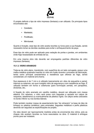 O projeto definirá o tipo de vidro impresso (fantasia) a ser utilizado. Os principais tipos 
encontrados são: 
REVISÃO MARÇO/2007 - PÁG. 437/638 - PARTE C 
ƒ Canelado; 
ƒ Martelado; 
ƒ Pontilhado; 
ƒ Mini-boreal. 
Quanto à furação, esse tipo de vidro aceita recortes ou furos para a sua fixação, sendo 
necessário tomar as devidas cautelas para evitar o enfraquecimento da peça. 
Esse tipo de vidro pode ser aplicado para vedação de portas e janelas, em ambientes 
onde haja necessidade de entrada de luz. 
Em uma mesma obra não deverão ser empregados padrões diferentes de vidro 
impresso (fantasia). 
15.1.3. VIDRO ARAMADO 
Trata-se de vidro plano, translúcido, com superfície de um lado corrugada, possui uma 
malha metálica quadrada inserida no vidro em fusão durante o processo de fabricação, 
tendo como principal característica a resistência que oferece ao fogo, sendo 
considerado um material anti-chama. 
Sua espessura é de 7 mm e é utilizado basicamente em vãos de esquadria e painel, 
internos ou externos, em que é exigido vidro de segurança e com resistência ao fogo. É 
utilizado também em forros e coberturas (para iluminação zenital), em parapeitos, 
divisórias, etc.. 
A fixação do vidro aramado em caixilho metálico, deverá ser efetuada com massa 
elástica. Em rebaixos, o vidro será preso com baguetes e apoiado em calços de 
neoprene, elastômeros ou eventualmente de plástico rígido. Os calços serão colocados 
no bordo inferior ou nos bordos laterais. 
Pode também receber massa de assentamento tipo “de vidraceiro” (a base de óleo de 
linhaça) ou plástica (sintética), para arremates, baguetes metálicos e perfis plásticos 
devendo ser seguidas as especificações do projeto. 
Os vãos devem ser rigorosamente medidos antes da encomenda dos vidros, pois as 
chapas não aceitam recortes ou furos executados na obra. O material é entregue 
pronto para ser instalado. 
 