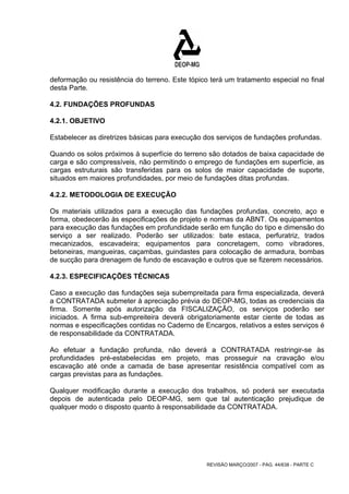 deformação ou resistência do terreno. Este tópico terá um tratamento especial no final 
desta Parte. 
4.2. FUNDAÇÕES PROFUNDAS 
4.2.1. OBJETIVO 
Estabelecer as diretrizes básicas para execução dos serviços de fundações profundas. 
Quando os solos próximos à superfície do terreno são dotados de baixa capacidade de 
carga e são compressíveis, não permitindo o emprego de fundações em superfície, as 
cargas estruturais são transferidas para os solos de maior capacidade de suporte, 
situados em maiores profundidades, por meio de fundações ditas profundas. 
4.2.2. METODOLOGIA DE EXECUÇÃO 
Os materiais utilizados para a execução das fundações profundas, concreto, aço e 
forma, obedecerão às especificações de projeto e normas da ABNT. Os equipamentos 
para execução das fundações em profundidade serão em função do tipo e dimensão do 
serviço a ser realizado. Poderão ser utilizados: bate estaca, perfuratriz, trados 
mecanizados, escavadeira; equipamentos para concretagem, como vibradores, 
betoneiras, mangueiras, caçambas, guindastes para colocação de armadura, bombas 
de sucção para drenagem de fundo de escavação e outros que se fizerem necessários. 
4.2.3. ESPECIFICAÇÕES TÉCNICAS 
Caso a execução das fundações seja subempreitada para firma especializada, deverá 
a CONTRATADA submeter à apreciação prévia do DEOP-MG, todas as credenciais da 
firma. Somente após autorização da FISCALIZAÇÃO, os serviços poderão ser 
iniciados. A firma sub-empreiteira deverá obrigatoriamente estar ciente de todas as 
normas e especificações contidas no Caderno de Encargos, relativos a estes serviços é 
de responsabilidade da CONTRATADA. 
Ao efetuar a fundação profunda, não deverá a CONTRATADA restringir-se às 
profundidades pré-estabelecidas em projeto, mas prosseguir na cravação e/ou 
escavação até onde a camada de base apresentar resistência compatível com as 
cargas previstas para as fundações. 
Qualquer modificação durante a execução dos trabalhos, só poderá ser executada 
depois de autenticada pelo DEOP-MG, sem que tal autenticação prejudique de 
qualquer modo o disposto quanto à responsabilidade da CONTRATADA. 
REVISÃO MARÇO/2007 - PÁG. 44/638 - PARTE C 
 