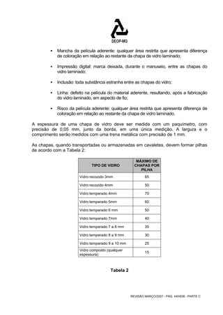 ƒ Mancha da película aderente: qualquer área restrita que apresenta diferença 
de coloração em relação ao restante da chapa de vidro laminado; 
ƒ Impressão digital: marca deixada, durante o manuseio, entre as chapas do 
REVISÃO MARÇO/2007 - PÁG. 440/638 - PARTE C 
vidro laminado; 
ƒ Inclusão: toda substância estranha entre as chapas do vidro; 
ƒ Linha: defeito na película do material aderente, resultando, após a fabricação 
do vidro laminado, em aspecto de fio; 
ƒ Risco da película aderente: qualquer área restrita que apresenta diferença de 
coloração em relação ao restante da chapa de vidro laminado. 
A espessura de uma chapa de vidro deve ser medida com um paquímetro, com 
precisão de 0,05 mm, junto da borda, em uma única medição. A largura e o 
comprimento serão medidos com uma trena metálica com precisão de 1 mm. 
As chapas, quando transportadas ou armazenadas em cavaletes, devem formar pilhas 
de acordo com a Tabela 2: 
TIPO DE VIDRO 
MÁXIMO DE 
CHAPAS POR 
PILHA 
Vidro recozido 3mm 65 
Vidro recozido 4mm 50 
Vidro temperado 4mm 70 
Vidro temperado 5mm 60 
Vidro temperado 6 mm 50 
Vidro temperado 7mm 40 
Vidro temperado 7 a 8 mm 35 
Vidro temperado 8 a 9 mm 30 
Vidro temperado 9 a 10 mm 25 
Vidro composto (qualquer 
espessura) 15 
Tabela 2 
 