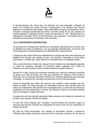 O armazenamento dos vidros deve ser efetuado em local adequado, protegido de 
poeira, de umidade que possa provocar condensações e de contatos que venham 
deteriorar as superfícies das chapas. Após assentadas as placas transparentes, não é 
indicada a marcação (temporária) dos vidros, com tinta a base de cal, que constitui um 
produto agressivo, podendo produzir marcas permanentes no vidro. Recomenda-se a 
utilização de tinta látex (PVA), de fácil limpeza e não agressiva. A marcação deve ser 
efetuada de maneira bem visível para evitar acidentes. 
15.2.2. DISPOSIÇÕES CONSTRUTIVAS 
Os serviços de envidraçamento deverão ser executados rigorosamente de acordo com 
os detalhes do projeto arquitetônico, com as presentes especificações, de acordo com 
norma específica e recomendações dos FABRICANTES, quando houver. 
A espessura dos vidros deverá ser estabelecida em função das áreas das aberturas, da 
distância das mesmas com relação ao piso e da vibração e exposição a ventos fortes 
dominantes. A medida dos vidros deverá ser verificada antes da instalação destes. 
Para o assentamento e fixação das chapas de vidro deverão ser empregadas baguetes 
ou perfis de neoprene, gachetas de borracha duplas, baguetes com massa de 
vidraceiro em duas demãos, conforme determinação do projeto executivo. 
Quando for o caso, deverá ser executado arremate com massa de vidraceiro composta 
de gesso cru e óleo de linhaça, de modo que apresente um aspecto uniforme após a 
execução, sem a presença de bolhas. Deverão ser utilizados pigmentos para que após 
a dosagem, a massa tenha coloração prevista para a pintura das esquadrias. 
Antes da colocação dos vidros nos rebaixos dos caixilhos, estes deverão ser bem 
limpos e lixados. Os vidros deverão ser assentados entre as duas demãos finais de 
pintura de acabamento. Não deverão ser empregados dois ou mais tipos de massas de 
qualidades químicas diferentes e a massa “de vidraceiro” deverá ser pintada somente 
após sua secagem completa (20 dias). 
As placas de vidro não deverão apresentar folga excessiva com relação ao requadro de 
encaixe, salvo quando previsto em projeto. 
O corte dos vidros fantasia, tipo “canelado”, deverá sempre que possível, seguir as 
ranhuras dos mesmos. Deverão ser assentados de modo a ficar com as ondulações na 
direção horizontal. 
No caso de vidros temperados, com relação às dimensões, formato e espessura, 
indicados pelo projeto executivo, dever-se-á tomar particular cuidado a fim de que as 
REVISÃO MARÇO/2007 - PÁG. 441/638 - PARTE C 
 