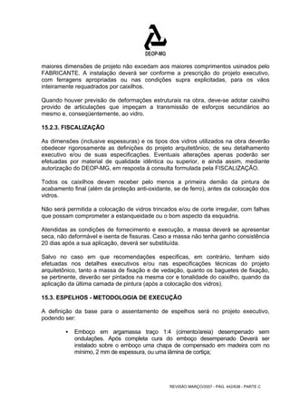 maiores dimensões de projeto não excedam aos maiores comprimentos usinados pelo 
FABRICANTE. A instalação deverá ser conforme a prescrição do projeto executivo, 
com ferragens apropriadas ou nas condições supra explicitadas, para os vãos 
inteiramente requadrados por caixilhos. 
Quando houver previsão de deformações estruturais na obra, deve-se adotar caixilho 
provido de articulações que impeçam a transmissão de esforços secundários ao 
mesmo e, conseqüentemente, ao vidro. 
15.2.3. FISCALIZAÇÃO 
As dimensões (inclusive espessuras) e os tipos dos vidros utilizados na obra deverão 
obedecer rigorosamente as definições do projeto arquitetônico, de seu detalhamento 
executivo e/ou de suas especificações. Eventuais alterações apenas poderão ser 
efetuadas por material de qualidade idêntica ou superior, e ainda assim, mediante 
autorização do DEOP-MG, em resposta à consulta formulada pela FISCALIZAÇÃO. 
Todos os caixilhos devem receber pelo menos a primeira demão da pintura de 
acabamento final (além da proteção anti-oxidante, se de ferro), antes da colocação dos 
vidros. 
Não será permitida a colocação de vidros trincados e/ou de corte irregular, com falhas 
que possam comprometer a estanqueidade ou o bom aspecto da esquadria. 
Atendidas as condições de fornecimento e execução, a massa deverá se apresentar 
seca, não deformável e isenta de fissuras. Caso a massa não tenha ganho consistência 
20 dias após a sua aplicação, deverá ser substituída. 
Salvo no caso em que recomendações especificas, em contrário, tenham sido 
efetuadas nos detalhes executivos e/ou nas especificações técnicas do projeto 
arquitetônico, tanto a massa de fixação e de vedação, quanto os baguetes de fixação, 
se pertinente, deverão ser pintados na mesma cor e tonalidade do caixilho, quando da 
aplicação da última camada de pintura (após a colocação dos vidros). 
15.3. ESPELHOS - METODOLOGIA DE EXECUÇÃO 
A definição da base para o assentamento de espelhos será no projeto executivo, 
podendo ser: 
ƒ Emboço em argamassa traço 1:4 (cimento/areia) desempenado sem 
ondulações. Após completa cura do emboço desempenado Deverá ser 
instalado sobre o emboço uma chapa de compensado em madeira com no 
mínimo, 2 mm de espessura, ou uma lâmina de cortiça; 
REVISÃO MARÇO/2007 - PÁG. 442/638 - PARTE C 
 