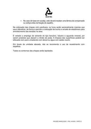 ƒ No caso de base em azulejo, este deverá receber uma lâmina de compensado 
ou cortiça antes da fixação do espelho. 
Na colocação das chapas com parafusos, os furos serão sensivelmente maiores que 
seus diâmetros, de forma a permitir a colocação de bucha e arruela de elastômero para 
amortecimento das tensões na área. 
É vedado o emprego de solvente do tipo benzeno, tolueno e aguarrás mineral, por 
serem produtos que atacam o nitrato de prata. A limpeza das superfícies poderá ser 
efetuada com pano umedecido com álcool ou água com sabão neutro. 
Em locais de umidade elevada, não se recomenda o uso de revestimento com 
espelhos. 
Todos os contornos das chapas serão lapidados. 
REVISÃO MARÇO/2007 - PÁG. 443/638 - PARTE C 
 