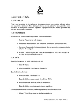 16. GRUPO 16 – PINTURA 
16.1. DEFINIÇÃO 
Tinta é um composto na forma líquida, aquosa ou em gel, que quando aplicado sobre 
uns superfície, forma um filme transparente ou opaco, aderente ao substrato, com 
finalidade de proteger e decorar a superfície e proporcionar uma melhor qualidade de 
vida aos ambientes construídos. 
16.2. COMPOSIÇÃO 
A composição básica das tintas pode ser assim apresentada: 
REVISÃO MARÇO/2007 - PÁG. 444/638 - PARTE C 
ƒ Resina - Responsável pela fixação; 
ƒ Pigmentos - Responsáveis pela cobertura, rendimento, coloração e outros; 
ƒ Solvente - Responsável pela solubilização dos componentes, pela viscosidade 
e tempo de secagem; 
ƒ Aditivos - Responsáveis pela correção e melhoria da condição de produção, 
armazenamento, aplicação e outros. 
16.3. TIPOS 
Quanto ao solvente, as tintas classificam-se em: 
ƒ Base de água; 
ƒ Base de solvente - Aromáticos ou alifáticos. 
Quanto à resina, tem-se: 
ƒ Base de básica: cal, cimentícios; 
ƒ Base de ácidos graxos: acetato de polivinila - PVA; 
ƒ Base de acrilatos: acrílicos puros ou associados; 
ƒ Base de ácidos: epoxídeos, poliuretanos, alquídeos. 
Quanto à nomenclatura comercial, as tintas podem ser assim classificadas: 
ƒ Látex: PVA, acrílicos puros ou acrílicos associados; 
 