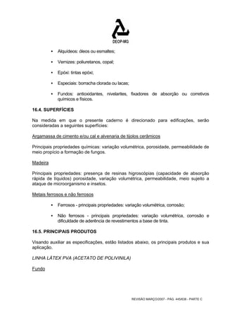 REVISÃO MARÇO/2007 - PÁG. 445/638 - PARTE C 
ƒ Alquídeos: óleos ou esmaltes; 
ƒ Vernizes: poliuretanos, copal; 
ƒ Epóxi: tintas epóxi; 
ƒ Especiais: borracha clorada ou lacas; 
ƒ Fundos: antioxidantes, nivelarites, fixadores de absorção ou corretivos 
químicos e físicos. 
16.4. SUPERFÍCIES 
Na medida em que o presente caderno é direcionado para edificações, serão 
consideradas a seguintes superfícies: 
Argamassa de cimento e/ou cal e alvenaria de tijolos cerâmicos 
Principais propriedades químicas: variação volumétrica, porosidade, permeabilidade de 
meio propício a formação de fungos. 
Madeira 
Principais propriedades: presença de resinas higroscópias (capacidade de absorção 
rápida de líquidos) porosidade, variação volumétrica, permeabilidade, meio sujeito a 
ataque de microorganismo e insetos. 
Metais ferrosos e não ferrosos 
ƒ Ferrosos - principais propriedades: variação volumétrica, corrosão; 
ƒ Não ferrosos - principais propriedades: variação volumétrica, corrosão e 
dificuldade de aderência de revestimentos a base de tinta. 
16.5. PRINCIPAIS PRODUTOS 
Visando auxiliar as especificações, estão listados abaixo, os principais produtos e sua 
aplicação. 
LINHA LÁTEX PVA (ACETATO DE POLIVINILA) 
Fundo 
 
