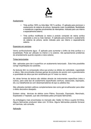 REVISÃO MARÇO/2007 - PÁG. 447/638 - PARTE C 
Acabamento 
ƒ Tinta acrílica 100% ou tinta látex 100 % acrílica - É aplicada para promover o 
acabamento do sistema de pintura. Apresenta maior durabilidade, flexibilidade 
e resistência a agentes provenientes de intempéries. Indicada para uso interno 
e especialmente externo. 
ƒ Tinta acrílica modificada (a resina é produto composto de resina acrílica 
associada a uma ou mais resinas) - É aplicada para promover o acabamento 
do sistema de pintura, sendo indicada para uso interno e especialmente 
externo. 
Especiais em vernizes 
Verniz acrílico/solvente água - É aplicado para aumentar o brilho da tinta acrílica e a 
lavabilidade. Pode ser utilizado no interior e no exterior, não apresentando problemas 
de amarelamento quando exposto a raios solares; 
Tintas texturizadas 
São aplicadas para dar à superfície um acabamento texturizado . Esta tinta possibilita 
corrigir imperfeições do substrato. 
As texturas têm na composição sílica que produz os efeitos de rusticidade, rugosidade 
e relevo. São encontradas diversas gamas de produtos de acordo com a granulometria 
e quantidade de silica que tem rendimento por m² maior ou menor. 
As várias formas de textura são obtidas através de instrumentos específicos (rolos e 
outros), para cada tipo de acabamento especificado (ranhura, vassourado, esponjado, 
etc.) ou trabalhando-se com desempenadeiras de aço ou plástica lisa. 
São utilizados também aditivos complementares tais como gel envelhecedor para obter 
o efeito decorativo desejado. 
Existem várias técnicas de efeitos como Pátina, Escovado, Esponjado, Manchado, 
Espatulado e Trapeado, que são orientadas pelos principais fabricantes. 
As embalagens mais encontradas no mercado são: Galão 3,2 litros e quarto 0,8 litros. 
Alguns fabricantes produzem latas com 16 litros. Alguns fabricantes poderão fornecer 
em barricas, sob consulta. 
Aplicação 
 